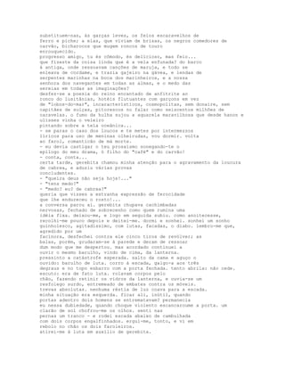 substituem-nas, às garças leves, os feios escaravelhos de
ferro e piche; a elas, que viviam de brisas, os negros comedores de
carvão, bicharocos que mugem roncos de touro
enrouquecido.
progresso amigo, tu és cômodo, és delicioso, mas feio...
que fizeste da coisa linda que é a vela enfunada? do barco
à antiga, onde ressoavam canções de maruja, e todo se
enleava de cordame, e trazia gajeiro na gávea, e lendas de
serpentes marinhas na boca dos marinheiros, e a nossa
senhora dos navegantes em todas as almas, e o medo das
sereias em todas as imaginações?
desfez-se a poesia do reino encantado de anfitrite ao
ronco do lusitânias, hotéis flutuantes com garçons em vez
de "lobos-do-mar", incaracterísticos, cosmopolitas, sem donaire, sem
capitães de suíças, pitorescos no falar como seiscentos milhões de
caravelas. o fumo da hulha sujou a aquarela maravilhosa que desde hanon e
ulisses vinha o veleiro
pintando sobre a tela oceânica...
- se paras o caso dos loucos e te metes por intermezzos
líricos para uso de meninas olheirudas, vou dormir. volta
ao farol, romanticão de má morte.
- eu devia castigar o teu prosaísmo sonegando-te o
epílogo do meu drama, ó filho do "café" e do carvão!
- conta, conta...
certa tarde, gerebita chamou minha atenção para o agravamento da loucura
de cabrea, e aduziu várias provas
concludentes.
- "queira deus não seja hoje!..."
- "tens medo?"
- "medo? eu? de cabrea?"
queria que visses a estranha expressão de ferocidade
que lhe endureceu o rosto!...
a conversa parou aí. gerebita chupava cachimbadas
nervosas, fechado de sobrecenho como quem rumina uma
idéia fixa. deixou-me, e logo em seguida subiu. como anoitecesse,
recolhi-me pouco depois e deitei-me. dormi e sonhei. sonhei um sonho
guinholesco, agitadíssimo, com lutas, facadas, o diabo. lembro-me que,
agredido por um
facínora, desfechei contra ele cinco tiros de revólver; as
balas, porém, grudaram-se à parede e deram de ressoar
dum modo que me despertou. mas acordado continuei a
ouvir o mesmo barulho, vindo de cima, da lanterna.
pressinto a catástrofe esperada. salto da cama e aguço o
ouvido: barulho de luta. corro à escada, galgo-a aos três
degraus e no topo esbarro com a porta fechada. tento abrila: não cede.
escuto: era de fato luta. rolavam corpos pelo
chão, fazendo retinir os vidros da lanterna, e ouvia-se um
resfolego surdo, entremeado de embates contra os móveis.
trevas absolutas. nenhuma réstia de luz coava para a escada.
minha situação era esquerda. ficar ali, inútil, quando
portas adentro dois homens se entrematavam? permanecia
eu nessa dubiedade, quando choque violento escancaroume a porta. um
clarão de sol chofrou-me os olhos. senti nas
pernas um tranco - e rodei escada abaixo de cambulhada
com dois corpos engalfinhados. ergui-me, tonto, e vi em
rebolo no chão os dois faroleiros.
atirei-me à luta em auxílio de gerebita.
 