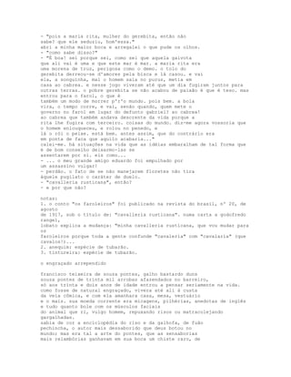 - "pois a maria rita, mulher do gerebita, então não
sabe? que ele seduziu, hom'essa."
abri a minha maior boca e arregalei o que pude os olhos.
- "como sabe disso?"
- "É boa! sei porque sei, como sei que aquela gaivota
que ali vai é uma e que este mar é mar. a maria rita era
uma morena de truz, perigosa como o demo. o tolo do
gerebita derreou-se d'amores pela bisca e lá casou. e vai
ela, a songuinha, mal o homem saía no purus, metia em
casa ao cabrea. e nesse jogo viveram até que um dia fugiram juntos para
outras terras. o pobre gerebita se não acabou de paixão é que é teso. mas
entrou para o farol, o que é
também um modo de morrer p'r'o mundo. pois bem. a bola
vira, o tempo corre, e vai, senão quando, quem mete o
governo no farol em lugar do defunto gabriel? ao cabrea!
ao cabrea que também andava descrente da vida porque a
rita lhe fugira com terceiro. coisas do mundo. diz-me agora vossoria que
o homem enlouqueceu, e rolou no penedo, e
lá o rói o peixe. está bem. antes assim, que do contrário era
em ponta de faca que aquilo acabaria..."
calei-me. há situações na vida que as idéias embaralham de tal forma que
é de bom conselho deixarmo-las se
assentarem por si. eis como...
- ... o meu grande amigo eduardo foi empulhado por
um assassino vulgar!
- perdão. o fato de se não manejarem floretes não tira
àquele pugilato o caráter de duelo.
- "cavalleria rusticana", então?
- e por que não?

notas:
1. o conto "os faroleiros" foi publicado na revista do brasil, nº 20, de
agosto
de 1917, sob o título de: "cavalleria rusticana". numa carta a godofredo
rangel,
lobato explica a mudança: "minha cavalleria rusticana, que vou mudar para
os
faroleiros porque toda a gente confunde "cavaleria" com "cavalaria" (que
cavalos!)...
2. anequim: espécie de tubarão.
3. tintureira: espécie de tubarão.

o engraçado arrependido

francisco teixeira de souza pontes, galho bastardo duns
souza pontes de trinta mil arrobas afazendados no barreiro,
só aos trinta e dois anos de idade entrou a pensar seriamente na vida.
como fosse de natural engraçado, vivera até ali à custa
da veia cômica, e com ela amanhara casa, mesa, vestuário
e o mais. sua moeda corrente era micagens, pilhérias, anedotas de inglês
e tudo quanto bole com os músculos faciais
do animal que ri, vulgo homem, repuxando risos ou matracolejando
gargalhadas.
sabia de cor a enciclopédia do riso e da galhofa, de fuão
pechincha, o autor mais dessaborido que deus botou no
mundo; mas era tal a arte do pontes, que as sensaborias
mais relambórias ganhavam em sua boca um chiste raro, de
 