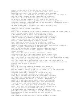 aquele recibo sem selo mortificou seu tanto ao nosso
pândego; mas a conta subia a quinze mil réis - valia bem a
pelotada. entretanto, lá ficou a lembrança dela espetada
como alfinete na almofadinha do amor-próprio. depois vieram outros e
outros, estes fincados de leve, aqueles até a cabeça.
tudo cansa. farto de tal vida, entrou o hilarião a sonhar
as delícias de ser tomado a sério, falar e ser ouvido sem
repuxo de músculos faciais, gesticular sem promover a quebra da
compostura humana, atravessar uma rua sem pressentir na peugada um coro
de "lá vem o pontes!" em tom
de quem se espreme na contenção do riso ou se ajeita para
uma barrigada das boas.
reagindo, tentou pontes a seriedade.
desastre.
pontes sério mudava de tecla, caía no humorismo inglês. se antes divertia
como o clown, passava agora a divertir como o tony.
o estrondoso êxito do que a toda a gente se afigurou
uma faceta nova da sua veia cômica verteu mais sombra na
alma do engraçado arrependido. era certo que não poderia
traçar outro caminho na vida além daquele, ora odioso?
palhaço, então, eternamente palhaço à força?
mas a vida de um homem feito tem exigências sisudas,
impõe gravidade e até casmurrice dispensáveis nos anos
verdes. o cargo mais modesto da administração, uma simples vereança,
requer na cara a imobilidade da idiotia que
não ri. não se concebe vereador risonho. falta ao dito de
rabelais uma exclusão: o riso é próprio à espécie humana,
fora o vereador.
com o dobar dos anos a reflexão amadureceu, o brio
cristalizou-se, e os jantares cavados deram a saber-lhe a
azedo. a moeda pilhéria tornou-se-lhe dura ao cunho; já a
não fundia com a frescura antiga; já usava dela como expediente de vida,
não por fogança despreocupada, como
outrora. comparava-se mentalmente a um palhaço de circo, velho e
achacoso, a quem a miséria obriga a transformar reumatismo em caretas
hílares como as quer o público
pagante.
entrou a fugir dos homens e despendeu bons meses no
estudo da transição necessária ao conseguimento de um
emprego honesto. pensou no balcão, na indústria, na feitoria duma
fazenda, na montagem dum botequim - que
tudo era preferível à paspalhice cômica de até ali.
um dia, bem maturados os planos, resolveu mudar de
vida. foi a um negociante amigo e sinceramente lhe expôs
os propósitos regeneradores, pedindo por fim um lugar na
casa, de varredor que fosse. mal acabou a exposição, o
galego e os que espiavam de longe à espera do desfecho
torceram-se em estrondoso gargalhar, como sob cócegas.
- esta é boa! e de primeiríssima! quá! quá! quá! com
que então... quá! quá! quá! você me arruina os fígados,
homem! se é pela continha dos cigarros, vá embora que me
dou por bem pago! este pontes tem cada uma...
e a caixeirada, os fregueses, os sapos de balcão e até
passantes que pararam na calçada para "aproveitar o espírito",
desbocaram-se em quás de matraca até lhes doerem os
diafragmas.
atarantado e seriíssimo, pontes tentou desfazer o engano.
 