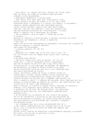 - falo sério, e o senhor não tem o direito de rir-se. pelo
amor de deus, não zombe de um pobre homem que pede
trabalho e não gargalhadas.
o negociante desabotoou o cós da calça.
- fala sério, pff! quá! quá! quá! olha pontes, você...
pontes largou-o em meio da frase, e se foi com a alma
atenazada entre o desespero e a cólera. era demais. a sociedade o
repelia, então? impunha-lhe uma comicidade eterna?
correu outros balcões, explicou-se como melhor pôde,
implorou. mas por voz unânime, o caso foi julgado como
uma das melhores pilhérias do "incorrigível" - e muita
gente o comentou com a observação de costume:
- não se emenda o raio do rapaz! e olhem que já não
é criança...
barrado no comércio, voltou-se para a lavoura. procurou um velho
fazendeiro que despedira o feitor e expôs-lhe
o seu caso.
depois de ouvir-lhe atentamente as alegações, conclusas com o pedido do
lugar de capataz, o coronel explodiu
num ataque de hilaridade.
- o pontes capataz! 1h! 1h! 1h!
- mas...
- deixe-me rir, homem, que cá na roça isto é raro. 1h!
1h! 1h! É muito boa! eu sempre digo: graça como o pontes,
ninguém!
e berrando para dentro:
- maricota, venha ouvir esta do pontes. 1h! 1h! 1h!
nesse dia, o infeliz engraçado chorou. compreendeu
que não se desfaz do pé p'r'a mão o que levou anos a
cristalizar-se. a sua reputação de pândego, de impagável,
de monumental, de homem do chifre furado ou da pele,
estava construída com muito boa cal e rijo cimentado para
que assim esboroasse de chofre.
urgia, entretanto, mudar de tecla, e pontes volveu as
vistas para o estado, patrão cômodo e único possível nas
circunstâncias, porque abstrato, porque não sabe rir nem
conhece de perto as células que o compõem. esse patrão, só
ele, o tomaria a sério - o caminho da salvação, pois, embicava por ali.
estudou a possibilidade da agência do correio, dos tabelionatos, das
coletorias e do resto. bem ponderados os
prós e contras, os trunfos e naipes, fixou a escolha na coletoria
federal, cujo ocupante, major bentes, por avelhantado
e cardíaco, era de crer não durasse muito. seu aneurisma
andava na berra pública, com rebentamento esperado para
qualquer hora.
o ás de pontes era um parente do rio, sujeito de posses,
em via de influenciar a política no caso da realização de
certa reviravolta no governo. lá correu atrás dele e tantas
fez para movê-lo à sua pretensão que o parente o despediu
com promessa formal.
- vai sossegado que, em a coisa arrebentando por cá e
o teu coletor rebentando por lá, ninguém mais há de rir-se
de ti. vai, e avisa-me da morte do homem sem esperar que
esfrie o corpo.
pontes voltou radioso de esperança e pacíentemente aguardou a sucessão
dos fatos, com um olho na política e outro
no aneurisma salvador.
 
