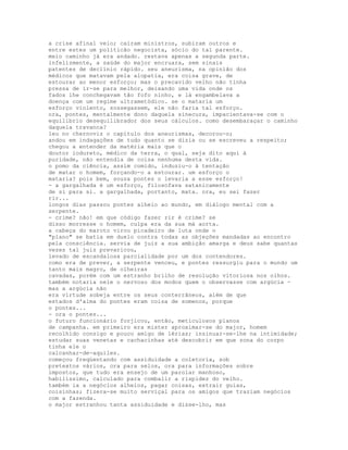 a crise afinal veio; caíram ministros, subiram outros e
entre estes um politicão negocista, sócio do tal parente.
meio caminho já era andado. restava apenas a segunda parte.
infelizmente, a saúde do major encruara, sem sinais
patentes de declínio rápido. seu aneurisma, na opinião dos
médicos que matavam pela alopatia, era coisa grave, de
estourar ao menor esforço; mas o precavido velho não tinha
pressa de ir-se para melhor, deixando uma vida onde os
fados lhe conchegavam tão fofo ninho, e lá engambelava a
doença com um regime ultrametódico. se o mataria um
esforço violento, sossegassem, ele não faria tal esforço.
ora, pontes, mentalmente dono daquela sinecura, impacientava-se com o
equilíbrio desequilibrador dos seus cálculos. como desembaraçar o caminho
daquela travanca?
leu no chernoviz o capítulo dos aneurismas, decorou-o;
andou em indagações de tudo quanto se dizia ou se escreveu a respeito;
chegou a entender da matéria mais que o
doutor iodureto, médico da terra, o qual, seja dito aqui à
puridade, não entendia de coisa nenhuma desta vida.
o pomo da ciência, assim comido, induziu-o à tentação
de matar o homem, forçando-o a estourar. um esforço o
mataria? pois bem, souza pontes o levaria a esse esforço!
- a gargalhada é um esforço, filosofava satanicamente
de si para si. a gargalhada, portanto, mata. ora, eu sei fazer
rir...
longos dias passou pontes alheio ao mundo, em diálogo mental com a
serpente.
- crime? não! em que código fazer rir é crime? se
disso morresse o homem, culpa era da sua má aorta.
a cabeça do maroto virou picadeiro de luta onde o
"plano" se batia em duelo contra todas as objeções mandadas ao encontro
pela consciência. servia de juiz a sua ambição amarga e deus sabe quantas
vezes tal juiz prevaricou,
levado de escandalosa parcialidade por um dos contendores.
como era de prever, a serpente venceu, e pontes ressurgiu para o mundo um
tanto mais magro, de olheiras
cavadas, porém com um estranho brilho de resolução vitoriosa nos olhos.
também notaria nele o nervoso dos modos quem o observasse com argúcia -
mas a argúcia não
era virtude sobeja entre os seus conterrâneos, além de que
estados d'alma do pontes eram coisa de somenos, porque
o pontes...
- ora o pontes...
o futuro funcionário forjicou, então, meticulosos planos
de campanha. em primeiro era mister aproximar-se do major, homem
recolhido consigo e pouco amigo de lérias; insinuar-se-lhe na intimidade;
estudar suas venetas e cachacinhas até descobrir em que zona do corpo
tinha ele o
calcanhar-de-aquiles.
começou freqüentando com assiduidade a coletoria, sob
pretextos vários, ora para selos, ora para informações sobre
impostos, que tudo era ensejo de um parolar manhoso,
habilíssimo, calculado para combalir a rispidez do velho.
também ia a negócios alheios, pagar coisas, extrair guias,
coisinhas; fizera-se muito serviçal para os amigos que traziam negócios
com a fazenda.
o major estranhou tanta assiduidade e disse-lho, mas
 