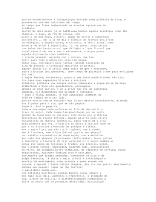 pontes escamoteou-se à interpelação montado numa pilhéria de truz, e
perseverou num bem calculado dar tempo
ao tempo que fosse desbastando as arestas agressivas do
cardíaco.
dentro de dois meses já se habituara bentes àquele serelepe, como lhe
chamava, o qual, em fim de contas, lhe
parecia um bom moço, sincero, amigo de servir e sobretudo
inofensivo... daí a lá em dia d'acúmulo de serviço pedir-lhe
um obséquio, e depois outro, e terceiro, e tê-lo afinal como
espécie de adido à repartição, foi um passo. para certas
comissões não havia outro. que diligência! que finura! que
tato! advertindo certa vez o escrevente, o major puxou
aquela diplomacia como lembrete.
- grande pasmado! aprenda com o pontes, que tem
jeito para tudo e ainda por cima tem graça.
nesse dia, convidou-o para jantar. grande exultação na
alma do pontes! a fortaleza abria-lhe as portas.
aquele jantar foi o início duma série em que o serelepe,
agora factótum indispensável, teve campo de primeira ordem para evoluções
táticas.
o major bentes, entretanto, possuía uma invulnerabilidade: não ria,
limitava suas expansões hílares a sorrisos
irônicos. pilhéria que levava outros comensais a erguerem-se da mesa
atabafando a boca nos guardanapos, encrespava
apenas os seus lábios. e se a graça não era de superfina
agudeza, ele desmontava sem piedade o contador.
- isso é velho, pontes, já num almanaque laemmert de
1850 me lembro de o ter lido.
pontes sorria com ar vencido; mas lá por dentro consolava-se, dizendo,
dos fígados para o rim, que se não pegara
daquela, doutra pegaria.
toda a sua sagacidade enfocava no fito de descobrir o
fraco do major. cada homem tem predileção por um certo
gênero de humorismo ou chalaça. este morre por pilhérias
fesceninas de frades bojudos. aquele péla-se pelo chiste
bonacheirão da chacota germânica. aquel'outro dá a vida
pela pimenta gaulesa. o brasileiro adora a chalaça onde se
põe a nu a burrice tamancuda de galegos e ilhéus.
mas o major? por que não ria à inglesa, nem à alemã,
nem à francesa, nem à brasileira? qual o seu gênero?
um trabalho sistemático de observação, com a metódica
exclusão dos gêneros já provados ineficientes, levou pontes
a descobrir a fraqueza do rijo adversário: o major lambia as
unhas por casos de ingleses e frades. era preciso, porém,
que viessem juntos. separados, negavam fogo. esquisitices
do velho. em surgindo bifes vermelhos, de capacete de cortiça, roupa
enxadrezada, sapatões formidolosos e cachimbo,
juntamente com frades redondos, namorados da pipa e da
polpa feminina, lá abria o major a boca e interrompia o
serviço da mastigação, como criança a quem acenam com
cocada. e quando o lance cômico chegava, ele ria com gosto, abertamente,
embora sem exagero capaz de lhe destruir
o equilíbrio sangüíneo.
com infinita paciência, pontes bancou nesse gênero e
não mais saiu dali. aumentou o repertório, a gradação do
sal, a dose de malícia, e sistematicamente bombardeou a
aorta do major com os produtos dessa hábil manipulação.
 