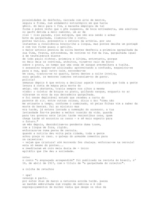 proximidades do desfecho, narrada com arte de mestre,
segura e firme, num andamento estratégico em que havia
gênio. do meio para o fim, a maranha empolgou de tal
forma o pobre velho que o pôs suspenso, de boca entreaberta, uma azeitona
no garfo detida a meio caminho. um ar de
riso - riso parado, riso estopim, que não era senão o armar
bote da gargalhada, iluminou-lhe o rosto.
pontes vacilou. pressentiu o estouro da artéria. por uns
instantes a consciência brecou-lhe a língua, mas pontes deulhe um pontapé
e com voz firme puxou o gatilho.
o major antonio pereira da silva bentes desferiu a primeira gargalhada da
sua vida, franca, estrondosa, de ouvirse no fim da rua, gargalhada igual
à de teufelsdrock diante
de joão paulo richter. primeira e última, entretanto, porque
no meio dela os convivas, atônitos, viram-no cair de borco
sobre o prato, ao tempo que uma onda de sangue avermelhava a toalha.
o assassino ergueu-se alucinado; aproveitando a confusão, esgueirou-se
para a rua, qual outro caim. escondeu-se
em casa, trancou-se no quarto, bateu dentes a noite inteira,
suou gelado. os menores rumores retransiam-no de pavor.
polícia?
semanas depois é que entrou a declinar aquele transtorno que toda a gente
levara à conta de mágoa pela morte do
amigo. não obstante, trazia sempre nos olhos a mesma
visão: o coletor de bruços no prato, golfando sangue, enquanto no ar
vibravam os ecos da sua derradeira gargalhada.
e foi nesse deplorável estado que recebeu a carta do
parente do rio. entre outras coisas, dizia o ás: "como não
me avisaste a tempo, conforme o combinado, só pelas folhas vim a saber da
morte do bentes. fui ao ministro mas
era tarde, já estava lavrada a nomeação do sucessor. a tua
leviandade fez-te perder a melhor ocasião da vida. guarda
para teu governo este latim: tarde venientibus ossa, quem
chega tarde só encontra os ossos - e sê mais esperto para
o futuro."
um mês depois, descobriram-no pendente duma trave,
com a língua de fora, rígido.
enforcara-se numa perna de ceroula.
quando a notícia deu volta pela cidade, toda a gente
achou graça no caso. o galego do armazém comentou para
os caixeiros:
- vejam que criatura! até morrendo fez chalaça. enforcar-se na ceroula!
esta só mesmo do pontes...
e reeditaram em coro meia duzia de - único
epitáfio que lhe deu a sociedade.

nota:
o conto "o engraçado arrependido" foi publicado na revista do brasil, nº
16, de abril de 1917, com o título de "a gargalhada do colector".

a colcha de retalhos

- upa!
cavalgo e parto.
por estes dias de março a natureza acorda tarde. passa
as manhãs embrulhada num roupão de neblina e é com
espreguiçamentos de mulher vadia que despe os véus da
 