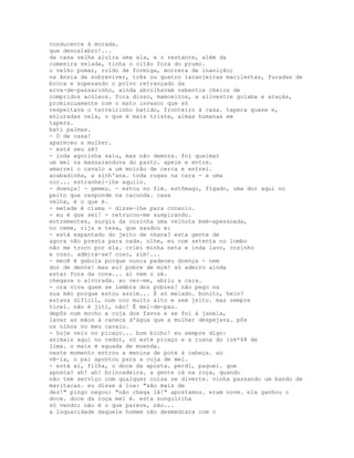 conducente à morada.
que descalabro!...
da casa velha aluíra uma ala, e o restante, além da
cumeeira selada, tinha o oitão fora do prumo.
o velho pomar, roído de formiga, morrera de inanição;
na ânsia de sobreviver, três ou quatro laranjeiras macilentas, furadas de
broca e sopesando o polvo retrançado da
erva-de-passarinho, ainda abrolhavam rebentos cheios de
compridos acúleos. fora disso, mamoeiros, a silvestre goiaba e araçás,
promiscuamente com o mato invasor que só
respeitava o terreirinho batido, fronteiro à casa. tapera quase e,
enluradas nela, o que é mais triste, almas humanas em
tapera.
bati palmas.
- Ó de casa!
apareceu a mulher.
- está seu zé?
- inda agorinha saiu, mas não demora. foi queimar
um mel na massaranduva do pasto. apeie e entre.
amarrei o cavalo a um moirão de cerca e entrei.
acabadinha, a sinh'ana. toda rugas na cara - e uma
cor... estranhei-lhe aquilo.
- doença! - gemeu. - estou no fim. estômago, fígado, uma dor aqui no
peito que responde na cacunda. casa
velha, é o que é.
- metade é cisma - disse-lhe para consolo.
- eu é que sei! - retrucou-me suspirando.
entrementes, surgiu da cozinha uma velhota bem-apessoada,
no ceme, rija e tesa, que saudou e:
- está espantado do jeito de nhana? esta gente de
agora não presta para nada. olhe, eu com setenta no lombo
não me troco por ela. criei minha neta e inda lavo, cozinho
e coso. admira-se? coso, sim!...
- mecê é gabola porque nunca padeceu doença - nem
dor de dente! mas eu? pobre de mim! só admiro ainda
estar fora da cova... aí vem o zé.
chegava o alvorada. ao ver-me, abriu a cara.
- ora viva quem se lembra dos pobres! não pego na
sua mão porque estou assim... É só melado. bonito, hein?
estava difícil, num oco muito alto e sem jeito. mas sempre
tirei. não é jiti, não! É mel-de-pau.
depôs num mocho a cuja dos favos e se foi à janela,
lavar as mãos à caneca d'água que a mulher despejava. pôs
os olhos no meu cavalo.
- hoje veio no picaço... bom bicho! eu sempre digo:
animais aqui no redor, só este picaço e a ruana do izé*48 de
lima. o mais é eguada de moenda.
neste momento entrou a menina de pote à cabeça. ao
vê-la, o pai apontou para a cuja de mel.
- está aí, filha, o doce da aposta. perdi, paguei. que
aposta? ah! ah! brincadeira. a gente cá na roça, quando
não tem serviço com qualquer coisa se diverte. vinha passando um bando de
maritacas. eu disse à loa: "são mais de
dez!" pingo negou: "não chega lá!" apostamos. eram nove. ela ganhou o
doce. doce da roça mel é. esta songuiriha
só vendo; não é o que parece, não...
a loquacidade daquele homem não desmedrara com o
 