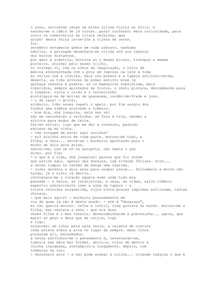 o sono, revivendo cenas da minha última visita ao sítio, e
nasceu-me a idéia de lá tornar. para? confesso: mera curiosidade, para
ouvir os comentários da triste velhinha. que
golpe! desta feita ia-se-lhe a rijeza de cerne.
fui.
setembro entumecia gomos em cada arbusto. nenhuma
neblina. a paisagem desenhava-se nítida até aos cabeços
dos morros distantes.
por amor à simetria, montava eu o mesmo picaço. transpus a mesma
porteira. atalhei pelo mesmo trilho.
no córrego vi, com os olhos da imaginação, o vulto da
menina envergonhada com o pote em repouso na laje e toda
às voltas com a rodilha. mais uns passos e a tapera antolhou-se-me,
deserta. as três árvores do pomar extinto eram já
galhaça resseca e poenta. só os mamoeiros subsistiam, mais
crescidos, sempre apinhados de frutos. o resto piorara, descambando para
o lúgubre. ruíra o oitão e o terreirinho
pintalgara-se de moitas de guanxuma, cordão-de-frade e joás.
- o de casa! - gritei.
silêncio. três vezes repeti o apelo. por fim surgiu dos
fundos uma sombra acurvada e trêmula.
- bom dia, nhá joaquina. está seu zé?
não me reconheceu a velhinha. zé fora à vila, vender a
sitioca para mudar de terra.
fez-me entrar, logo que me dei a conhecer, pedindo
escusas da má vista.
- tem coragem de estar aqui sozinha?
- eu? sozinha estou em toda parte. morreu-me tudo, a
filha, a neta... sente-se - murmurou apontando para o
mocho de dois anos atras.
sentei-me, com um nó na garganta. não sabia o que
dizer. por fim:
- o que é a vida, nhá joaquina! parece que foi ontem
que estive aqui. apesar das doenças, iam vivendo felizes. hoje...
a velha limpou no canhão da manga uma lágrima.
- viver setenta e dois anos para acabar assim... felizmente a morte não
tarda. já a sinto cá dentro.
confrangia-me o coração aquele ermo onde tudo era
passado - a terra, as laranjeiras, a casa, as vidas, salvo trêmulo
espectro sobrevivente como a alma da tapera - a
triste velhinha encanecida, cujos olhos poucas lágrimas estilavam, tantas
chorava.
- que mais agora? - murmurou pausadamente em
voz de quem já não é deste mundo. - até à "desgraça",
eu não queria morrer. velha e inútil, inda gostava do mundo. morreu-me a
filha, mas restava a neta - que era duas
vezes filha e o meu consolo. desencaminharam a pobrezinha... agora, que
mais? só peço a deus que me retire, logo
e logo.
relanceei um olhar pela sala vazia. a caixeta de costura
inda estava sobre a arca no lugar de sempre. meus olhos
pousaram ali, marasmados.
a velha adivinhou-me o pensamento e, levantando-se,
tomou-a nas mãos mal firmes. abriu-a. tirou de dentro a
colcha inacabada, contemplou-a longamente. depois, com
tremuras na voz:
- dezesseis anos - e não pude acabar a colcha... ninguém imagina o que é
 