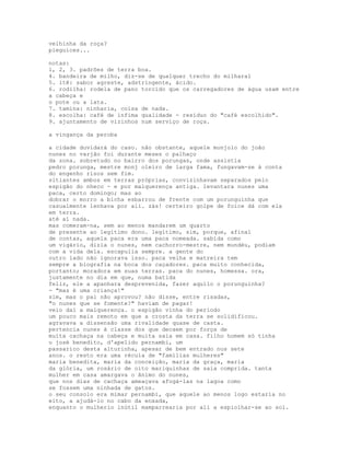 velhinha da roça?
pieguices...

notas:
1, 2, 3. padrões de terra boa.
4. bandeira de milho, diz-se de qualquer trecho do milharal
5. itê: sabor agreste, adstringente, ácido.
6. rodilha: rodela de pano torcido que os carregadores de água usam entre
a cabeça e
o pote ou a lata.
7. tamina: ninharia, coisa de nada.
8. escolha: café de ínfima qualidade - resíduo do "café escolhido".
9. ajuntamento de vizinhos num serviço de roça.

a vingança da peroba

a cidade duvidará do caso. não obstante, aquele monjolo do joão
nunes no varjão foi durante meses o palhaço
da zona. sobretudo no bairro dos porungas, onde assistia
pedro porunga, mestre monj oleiro de larga fama, fungavam-se à conta
do engenho risos sem fim.
sitiantes ambos em terras próprias, convizinhavam separados pelo
espigão do nheco - e por malquerença antiga. levantara nunes uma
paca, certo domingo; mas ao
dobrar o morro a bicha esbarrou de frente com um porunguinha que
casualmente lenhava por ali. zás! certeiro golpe de foice dá com ela
em terra.
até aí nada.
mas comeram-na, sem ao menos mandarem um quarto
de presente ao legítimo dono. legítimo, sim, porque, afinal
de contas, aquela paca era uma paca nomeada. sabida como
um vigário, dizia o nunes, nem cachorro-mestre, nem mundéu, podiam
com a vida dela. escapulia sempre. a gente do
outro lado não ignorava isso. paca velha e matreira tem
sempre a biografia na boca dos caçadores. paca muito conhecida,
portanto; moradora em suas terras. paca do nunes, homessa. ora,
justamente no dia em que, numa batida
feliz, ele a apanhara desprevenida, fazer aquilo o porunguinha?
- "mas é uma criança!"
sim, mas o pai não aprovou? não disse, entre risadas,
"o nunes que se fomente?" haviam de pagar!
veio daí a malquerença. o espigão vinha do período
um pouco mais remoto em que a crosta da terra se solidificou.
agravava a dissensão uma rivalidade quase de casta.
pertencia nunes à classe dos que decaem por força de
muita cachaça na cabeça e muita saia em casa. filho homem só tinha
o josé benedito, d'apelido pernambi, um
passarico desta alturinha, apesar de bem entrado nos sete
anos. o resto era uma récula de "famílias mulheres"
maria benedita, maria da conceição, maria da graça, maria
da glória, um rosário de oito mariquinhas de saia comprida. tanta
mulher em casa amargava o ânimo do nunes,
que nos dias de cachaça ameaçava afogá-las na lagoa como
se fossem uma ninhada de gatos.
o seu consolo era mimar pernambi, que aquele ao menos logo estaria no
eito, a ajudá-lo no cabo da enxada,
enquanto o mulherio inútil mamparrearia por ali a espiolhar-se ao sol.
 