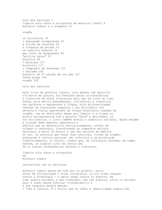 nota dos editores 7
ligeira nota sobre a ortografia de monteiro lobato 9
monteiro lobato e a academia 13

urupÊs

os faroleiros 19
o engraçado arrependido 33
a colcha de retalhos 45
a vingança da peroba 55
um suplício moderno 71
meu conto de maupassant 83
"pollice verso" 87
bucólica 99
o mata-pau 107
bocatorta 117
o comprador de fazendas 131
o estigma 145
prefácio da 2ª edição de uru pês 157
velha praga 159
urupês 165

nota dos editores

este livro de monteiro lobato, cuja gênese vem descrita
n'a barca de gleyre, foi bafejado pelas circunstâncias
e tornou-se em nossa literatura mais que um livro do tipo
comum, pois emitiu pseudópodos, influenciou a indústria,
deu palavras e expressões à língua, hoje dicionarizadas.
cândido de figueiredo aumentou o seu dicionário com
setenta e tantas expressões da língua brasileira tomadas de
urupês, com as definições dadas por lobato; e a língua no
brasil enriqueceu-se com a palavra "jeca" e derivados, já
nos dicionários. o livro também afetou a indústria nacional, dando margem
à criação duma empresa impressora e
editora que se desenvolvia vertiginosamente, sofreu um
colapso e ressurgiu, transformada na companhia editora
nacional, a maior do brasil e uma das maiores da américa
do sul. os serviços que essas duas editoras, filhas de urupÊs,
prestaram à cultura nacional são infinitos e se projetarão
indefinidamente, no futuro. cremos que, em literatura nenhuma, em tempo
nenhum, um simples livro de contos deu
de si tantas conseqüências diretas e indiretas.

ligeira nota sobre a ortografia
de
monteiro lobato

(entrevista com os editores)

monteiro lobato pensa em tudo por si próprio. muito
antes de oficializada a atual ortografia, já ele tinha reagido
contra a etimologia - e agora reage contra os acentos. em
tudo quanto escreve, e nas traduções, não usa acentos, afora os antigos.
qual a razão dessa ojeriza? interpelamo-lo e
a sua resposta merece menção.
- "não é ojeriza. É o horror que eu tenho à imbecilidade humana sob
 
