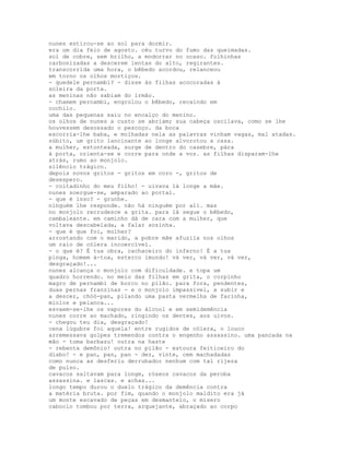 nunes estirou-se ao sol para dormir.
era um dia feio de agosto. céu turvo do fumo das queimadas.
sol de cobre, sem brilho, a modorrar no ocaso. folhinhas
carbonizadas a descerem lentas do alto, regirantes.
transcorrida uma hora, o bêbedo acordou, relanceou
em torno os olhos mortiços.
- quedele pernambi? - disse às filhas acocoradas à
soleira da porta.
as meninas não sabiam do irmão.
- chamem pernambi, engrolou o bêbedo, recaindo em
cochilo.
uma das pequenas saiu no encalço do menino.
os olhos de nunes a custo se abriam; sua cabeça oscilava, como se lhe
houvessem desossado o pescoço. da boca
escorria-lhe baba, e molhadas nela as palavras vinham vagas, mal atadas.
súbito, um grito lancinante ao longe alvorotou a casa.
a mulher, estonteada, surge de dentro do casebre, pára
à porta, orienta-se e corre para onde a voz. as filhas disparam-lhe
atrás, rumo ao monjolo.
silêncio trágico.
depois novos gritos - gritos em coro -, gritos de
desespero.
- coitadinho do meu filho! - uivava lá longe a mãe.
nunes soergue-se, amparado ao portal.
- que é isso? - grunhe.
ninguém lhe responde. não há ninguém por ali. mas
no monjolo recrudesce a grita. para lá segue o bêbedo,
cambaleante. em caminho dá de cara com a mulher, que
voltava descabelada, a falar sozinha.
- que é que foi, mulher?
arrostando com o marido, a pobre mãe afuzila nos olhos
um raio de cólera incoercível.
- o que é? É tua obra, cachaceiro do inferno! É a tua
pinga, homem à-toa, esterco imundo! vá ver, vá ver, vá ver,
desgraçado!...
nunes alcança o monjolo com dificuldade. e topa um
quadro horrendo. no meio das filhas em grita, o corpinho
magro de pernambi de borco no pilão. para fora, pendentes,
duas pernas franzinas - e o monjolo impassível, a subir e
a descer, chóó-pan, pilando uma pasta vermelha de farinha,
miolos e pelanca...
esvaem-se-lhe os vapores do álcool e em semidemência
nunes corre ao machado, ringindo os dentes, aos uivos.
- chegou teu dia, desgraçado!
cena lúgubre foi aquela! entre rugidos de cólera, o louco
arremessava golpes tremendos contra o engenho assassino. uma pancada na
mão - toma barbazu! outra na haste
- rebenta demônio! outra no pilão - estoura feiticeiro do
diabo! - e pan, pan, pan - dez, vinte, cem machadadas
como nunca as desferiu derrubador nenhum com tal rijeza
de pulso.
cavacos saltavam para longe, róseos cavacos da peroba
assassina. e lascas. e achas...
longo tempo durou o duelo trágico da demência contra
a matéria bruta. por fim, quando o monjolo maldito era já
um monte escavado de peças em desmantelo, o mísero
caboclo tombou por terra, arquejante, abraçado ao corpo
 