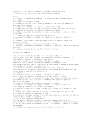 inerte do filho. instintivamente, sua mão trêmula apalpava
o fundo do pilão em procura da cabecinha que faltava.

notas:
1. o conto "a vingança da peroba" foi publicado na primeira edição
de uru pês,
com o título de "chóóó! pan!".
2. cuiame: porção de cuias. jogo de palavras; as cuias se fazem das
cabaças, ou porungas.
3. cocho: parte traseira do monjolo, que recebe a água.
4. haste: madeiro comprido que constitui a parte principal do monjolo.
5. munheca: mão de monjolo, peça que serve para pilar.
6. pilão: recipiente de madeira (tronco escavado) que recebe o milho a
ser pilado.
7. virgem: peça em cuja forquilha gira a haste.
8. ancorote: barrilete próprio para transportar pinga em lombo de
burro.
9. inferno: lugar onde a água que move o monjolo despeja depois de
enchido o cocho.
10. madeira ventada: madeira naturalmente rachada.
11. macaco: contrapeso destinado a assegurar o bom equilíbrio de haste do
monjolo.
12. sapuva: madeira de que se fazem bons porretes.

um suplício moderno

todas as crueldades de que foi useira a inquisição para
reduzir heréticos, as torturas requintadas da "questão" medieval, o
empalamento otomano, o suplício chinês dos mil
pedaços, o chumbo em fusão metido a funil gorgomilos
adentro - toda a velha ciência de martirizar subsiste ainda
hoje encapotada sob hábeis disfarces. a humanidade é sempre a mesma cruel
chacinadora de si própria, numerem-se
os séculos anterior ou posteriormente ao cristo. mudam de
forma as coisas; a essência nunca muda. como prova denuncia-se aqui um
avatar moderno das antigas torturas: o
estafetamento.
este suplício vale o torniquete, a fogueira, o garrote, a
polé, o touro de bronze, a empalação, o bacalhau, o tronco,
a roda hidráulica de surrar. a diferença é que estas engenharias matavam
com certa rapidez, ao passo que o estafetamento prolonga por anos a
agonia do paciente.
estafeta-se um homem da seguinte maneira: o governo,
por malévola indicação dum chefe político, hodierno sucedâneo do
"familiar" do santo ofício, nomeia um cidadão
estafeta do correio entre duas cidades convizinhas não ligadas por via
férrea.
o ingênuo vê no caso honraria e negócio. É honra penetrar na falange
gorda dos carrapatos orçamentívoros que
pacientemente devoram o país; é negócio lambiscar ao termo de cada mês um
ordenado fixo, tendo arrumadinha, no
futuro, a cama fofa da aposentadoria.
note-se aqui a diferença entre os ominosos tempos medievos e os
sobreexcelentes da democracia de hoje. o absolutismo agarrava às brutas a
vítima e, sem tir-te nem habeas-corp os, trucidava-a; a democracia opera
com manhas
de tartufo, arma arapucas, mete dentro rodelas de laranja
 