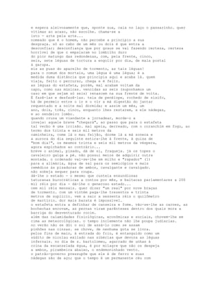 e espera aleivosamente que, sponte sua, caia no laço o passarinho. quer
vítimas ao acaso, não escolhe. chama-se a
isto - arte pela arte...
nomeado que é o homem, não percebe a princípio a sua
desgraça. só ao cabo de um mês ou dois é que entra a
desconfiar; desconfiança que por graus se vai fazendo certeza, certeza
horrível de que o empalaram no lombilho duro
do pior matungo das redondezas, com, pela frente, cinco,
seis, sete léguas de tortura a engolir por dia, de mala postal
à garupa.
eis as puas do aparelho de tormento, as tais léguas!
para o comum dos mortais, uma légua é uma légua; é a
medida duma distância que principia aqui e acaba lá. quem
viaja, feito o percurso, chega e é feliz.
as léguas do estafeta, porém, mal acabam voltam da
capo, como nas músicas. vencidas as seis (suponhamos um
caso em que sejam só seis) renascem na sua frente de volta.
É fazê-las e desfazê-las. teia de penélope, rochedo de sísifo,
há de permeio entre o ir e o vir a má digestão do jantar
requentado e a noite mal dormida; e assim um mês, um
ano, dois, três, cinco, enquanto lhes restarem, a ele nádegas,
e ao sendeiro lombo.
quando cruza um viandante a jornadear, morde-o a
inveja: aquele breve "chegará", ao passo que para o estafeta
tal verbo é uma irrisão. mal apeia, derreado, com o coranchim em fogo, ao
termo dos trinta e seis mil metros da
caminheira, come lá o mau feijão, dorme lá a má soneca e
a aurora do dia seguinte estira-lhe à frente, à guisa de
"bom dia!", os mesmos trinta e seis mil metros da véspera,
agora espichados ao contrário...
breve o animal, pisado, dá de si, fraqueja. já os topes o
cavaleiro galga a pé. não possui meios de adquirir outra
montada. o ordenado vai-se-lhe em milho e "rapador" (1)
para a alimária, água de sal para os semicúpios e mais
remédios às pisaduras de ambos, cavalgante e cavalgado.
não sobeja sequer para roupa.
dá-lhe o estado - o mesmo que custeia enxundiosas
taturanas burocráticas a contos por mês, e baitacas parlamentares a 200
mil réis por dia - dá-lhe o generoso estado...
cem mil réis mensais. quer dizer "um real" por nove braças
de tormento. com um vintém paga-lhe trezentos e trinta
metros de suplício. vem a sair a sessenta réis o quilômetro
de martírio. dor mais barata é impossível.
o estafeta entra a definhar de canseira e fome. vão-se-lhe as carnes, as
bochechas encovam, as pernas viram parênteses dentro dos quais mora a
barriga do desventurado rocim.
além das calamidades fisiológicas, econômicas e sociais, chovem-lhe em
cima as meteorológicas. o tempo inclemente não lhe poupa judiarias.
no verão não se dói o sol de assá-lo como se assam
pinhões nas cinzas. se chove, de nenhuma gota se livra.
pelos fins de maio, à entrada do frio, é entanguido como um
súdito de nicolau exilado nas sibérias que devora as léguas
infernais. no dia de s. bartolomeu, agarrado de unhas à
crina da escanzelada égua, é por milagre que não os despeja
a ambos, pirambeira abaixo, o endemoninhado vento.
o patrão-governo pressupõe que ele é de ferro e suas
nádegas são de aço; que o tempo é um permanente céu com
 
