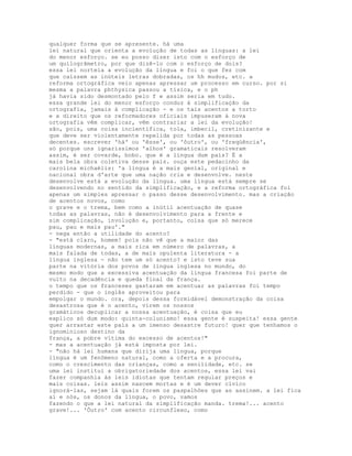 qualquer forma que se apresente. há uma
lei natural que orienta a evolução de todas as línguas: a lei
do menor esforço. se eu posso dizer isto com o esforço de
um quilogrâmetro, por que dizê-lo com o esforço de dois?
essa lei norteia a evolução da língua e foi o que fez com
que caíssem as inúteis letras dobradas, os hh mudos, etc. a
reforma ortográfica veio apenas apressar um processo em curso. por si
mesma a palavra phthysica passou a tísica, e o ph
já havia sido desmontado pelo f e assim seria em tudo.
essa grande lei do menor esforço conduz à simplificação da
ortografia, jamais à complicação - e os tais acentos a torto
e a direito que os reformadores oficiais impuseram à nova
ortografia vêm complicar, vêm contrariar a lei da evolução!
são, pois, uma coisa incientífica, tola, imbecil, cretinizante e
que deve ser violentamente repelida por todas as pessoas
decentes. escrever 'há' ou 'êsse', ou 'ôutro', ou 'freqüência',
só porque uns ignaríssimos 'alhos' gramaticais resolveram
assim, é ser covarde, bobo. que é a língua dum país? É a
mais bela obra coletiva desse país. ouça este pedacinho da
carolina michaëlis: 'a língua é a mais genial, original e
nacional obra d'arte que uma nação cria e desenvolve. neste
desenvolve está a evolução da língua. uma língua está sempre se
desenvolvendo no sentido da simplificação, e a reforma ortográfica foi
apenas um simples apressar o passo desse desenvolvimento. mas a criação
de acentos novos, como
o grave e o trema, bem como a inútil acentuação de quase
todas as palavras, não é desenvolvimento para a frente e
sim complicação, involução e, portanto, coisa que só merece
pau, pau e mais pau'."
- nega então a utilidade do acento?
- "está claro, homem! pois não vê que a maior das
línguas modernas, a mais rica em número de palavras, a
mais falada de todas, a de mais opulenta literatura - a
língua inglesa - não tem um só acento? e isto teve sua
parte na vitória dos povos de língua inglesa no mundo, do
mesmo modo que a excessiva acentuação da língua francesa foi parte de
vulto na decadência e queda final da frança.
o tempo que os franceses gastaram em acentuar as palavras foi tempo
perdido - que o inglês aproveitou para
empolgar o mundo. ora, depois dessa formidável demonstração da coisa
desastrosa que é o acento, virem os nossos
gramáticos decuplicar a nossa acentuação, é coisa que eu
explico só dum modo: quinta-colunismo! essa gente é suspeita! essa gente
quer arrastar este país a um imenso desastre futuro! quer que tenhamos o
ignominioso destino da
frança, a pobre vítima do excesso de acentos!"
- mas a acentuação já está imposta por lei.
- "não há lei humana que dirija uma língua, porque
língua é um fenômeno natural, como a oferta e a procura,
como o crescimento das crianças, como a senilidade, etc. se
uma lei institui a obrigatoriedade dos acentos, essa lei vai
fazer companhia às leis idiotas que tentam regular preços e
mais coisas. leis assim nascem mortas e é um dever cívico
ignorá-las, sejam lá quais forem os paspalhões que as assinem. a lei fica
aí e nós, os donos da língua, o povo, vamos
fazendo o que a lei natural da simplificação manda. trema!... acento
grave!... 'Ôutro' com acento circunflexo, como
 