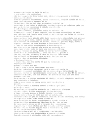 economia do tostão da bala de apito.
- sim senhor, sim senhor!...
não lhe escapava da boca outro som, embora o exasperasse a contínua
repetição do abuso.
além das pequenas encomendas, pouco trabalhosas, surgiam outras de vulto,
como levar um cavalo arreado ao sr.
fulano que vinha em tal dia, acompanhar a mulher de
etcetrano, e que tais. a tibúrcia, cozinheira preta do coletor, cada vez
que ia de férias descansar à cidade era o biriba
o indicado para conduzi-la.
foi como o conheci, guardando costa às amazonas. de
viagem para itaoca, a meio caminho topo um homem encavalgado na mais
avariada égua que jamais meus olhos viram. à garupa iam malas do correio
e vários picuás; no
santo-antônio, mais picuás além duma vassoura nova enganchada nos arreios
com a palha para cima. estava parado, em atitude idiotizada, segurando
pelo cabresto um cavalinho de silhão. abordei-o, pedindo fogo. aceso o
cigarro, indaguei de quem montava a cavalgadura vazia.
- "não vê" que estou acompanhando a dona engrácia,
que é parteira em itaoca. ela apeou um bocadinho e...
ouvi rumor atrás: saía do mato uma mulheraça rúbida,
de saias tufadas de goma, tendo na cabeça um toucadinho
coevo de 5. m. fidelíssima... para não vexá-la, pus-me a
caminho, não sem, voltando a cara de soslaio, regular-me
com os apuros do estafeta para entalar nas andilhas as
cinco arrobas da parteira aliviada.
e descomposturas...
- seu biriba, não foi linha 40 que eu encomendei. o
senhor parece bobo!
quando a fazenda era má:
- não viu que a chita desbotava? que moda!
doía-lhe, sobretudo, carretear para a execrável gente da
oposição. o coronel contrário não se pejava de por intromissão de
terceiro, neutro ou oposicionista encapotado, abusar da boa-fé do mártir.
lembrava-se biriba, com dor d'alma, de um bode de raça que lhe dera
grandes trabalhos
pelo caminho - e várias marradas de lambuja; afinal, chegando, verificou
que vinha para o inimigo.
toda a gente gozou do caso, entre espirros de riso e
galhofa.
- É um pax vobis o biriba! trazer o bode da oposição!
quiá! quiá! quiá!
estas e outras foram-lhe azedando os fígados e as vísceras
circunvizinhas. biriba emagreceu. biriba amarelou.
a égua, coitada, perdeu a feição cavalar. seu lombo
selara em meia-lua, de modo que por um nadinha não
raspavam o chão os pés do cavaleiro. montado, biriba afundava. sua cabeça
caía quase ao nível duma linha tirada da
anca às orelhas da égua. horrendamente pisada, trazia a
bicha nos olhos permanentes lágrimas de dor; mas em vez
de tanta mazela mover ao dó o coração dos itaoquenses,
regalava-os, e eram chufas sem fim e piadas idiotas acerca
do "estafeta da triste figura mais a sua bucéfala", como
os batizou um engraçado local.
lazarento como eles, só o cunegundes, cão sem dono,
coberto de sarna, que perambulava a esmo pela cidade,
fugindo a moscas e pontapés. pois não lhe mudaram o
 