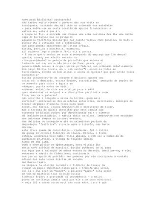 nome para biribinha? cachorrada!
não tardou muito viesse o governo dar sua volta ao
torniquete, cortando dez mil réis no ordenado dos estafetas
- para salvar-se em certa ocasião de apuros financeiros. e
salvou-se, esta é que é!.
a roupa no fio. a entrada das chuvas uma alma caridosa deu-lhe uma velha
capa de borracha; mas no primeiro
aguaceiro verificou biriba que tal capote vazava como peneira, de modo a
piorar-lhe a situação com a sobrecarga
dum panejamento absorvedor de litros d'água.
biriba, perdida a paciência, murmurou.
ai! soube-o logo o chefe e fê-lo vir a contas.
- É certo que o senhor me anda arrenegando do emprego que lhe demos?
queria, acaso, ser eleito senador ou
vice-presidente? um pedaço de porcalhão que andava aí
lambendo embira, morre não morre de fome, passa, por
generosidade nossa, a ocupar um cargo federal com ordenado relativamente
bom (aqui biriba tossiu um... sim senhor"), encontra todas as
facilidades, recebe um bom animal e ainda se queixa? que quer então vossa
excelência?
biriba intumesceu-se de coragem e declarou querer uma
coisa só: a demissão. estava doente, surradíssimo, ameaçado de perder de
um momento para outro a égua e as
nádegas. queria mudar de vida.
muda-se, então, de vida assim do pé para a mão?
quer abandonar os amigos? e a disciplina partidária onde
fica, meu caro palerma?
não convinha a ninguém a saída do biriba. quem mais
serviçal? lembravam-se dos estafetas anteriores, malcriados, inimigos de
trazer um papel d'agulha fosse para quem
fosse. não sairia. itaoca impunha-lhe o sacrifício de ficar.
mas a tortura do diário chocalhar por sete léguas das
vísceras do biriba acabou por desconjuntar nele o cimento
da lealdade partidária. o mártir abriu os olhos. lembrou-se com saudades
dos ominosos tempos do coronel evandro,
das delícias do botequim e até do calamitoso período da
degradação "fosfórica". piorara após o triunfo, não havia
dúvida.
este livre exame de consciência - crede-me, foi o início
da queda do coronel fidêncio em itaoca. biriba, o firme
esteio, apodrecia pelo nabo; viria abaixo, e com ele a cumeeira do
pardieiro político. a víbora da traição armara
ninho em sua alma.
como o novo pleito se aproximasse, nova vitória lhe
seria novo triênio de martírio. biriba ponderou de si para
sua égua que a salvação de ambos estava na derrota. demitiam-no, e ele,
veterano e mártir do fidencismo, continuaria
com jus ao apoio do partido, sem padecer por via coccigiana o contato
odioso das sete horas diárias de socado.
deliberou trair.
na véspera da eleição incumbiu-o fidêncio de trazer da
cidade um papel importantíssimo para o tribofe das urnas.
sei lá o que era! um "papel". a palavra "papel" dita assim
em tom de mistério traz no bojo coisas
fidêncio frisou a gravidade da incumbência - a maior
prova de confiança jamais dada por ele a um cabo eleitoral.
- veja lá! a nossa sorte está nas suas mãos. isto é que
 