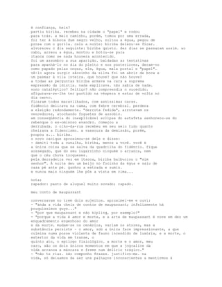 é confiança, hein?
partiu biriba. recebeu na cidade o "papel" e rodou
para trás. a meio caminho, porém, tomou por uma errada,
foi ter à biboca dum negro velho, soltou a égua, pegou de
prosa com o gorila. caiu a noite: biriba deixou-se ficar.
alvoreceu o dia seguinte: biriba quieto. dez dias se passaram assim. ao
cabo, arreou a égua, montou e botou-se para
itaoca como se nada houvera acontecido.
foi um assombro a sua aparição. baldadas as tentativas
para apanhá-lo no dia do pleito e nos posteriores, deram-no
como papado pelas onças, ele, égua, mala postal e "papel".
vê-lo agora surgir sãozinho da silva foi um abrir de boca e
um pasmar à vila inteira. que houve? que não houve?
a todas as perguntas biriba armava na cara a suprema
expressão da idiotia. nada explicava. não sabia de nada.
sono cataléptico? feitiço? não compreendia o sucedido.
afigurava-se-lhe ter partido na véspera e estar de volta no
dia certo.
ficaram todos maravilhados, com asníssimas caras.
fidêncio delirava na cama, com febre cerebral. perdera
a eleição redondamente. "derrota fedida", arrotavam os
vencedores, atochando foguetes de assobio.
em conseqüência do inexplicável eclipse do estafeta senhoreou-se do
rebenque o ex-ominoso evandro. começou a
derrubada. o olho-da-rua recebeu em seu seio tudo quanto
cheirava a fidencismo. a vassoura da demissão, porém,
poupou a... biriba.
o novo cacique aproximou-se dele e disse:
- demiti toda a canalha, biriba, menos a você. você é
a única coisa que se salva da quadrilha do fidêncio. fique
sossegado, que do seu lugarzinho ninguém o arranca, nem
que o céu chova torqueses.
pela derradeira vez em itaoca, biriba balbuciou o "sim
senhor". À noite deu um beijo no focinho da égua e saiu de
casa pé ante pé. ganhou a estrada e sumiu.
e nunca mais ninguém lhe pôs a vista em cima...

nota:
rapador: pasto de aluguel muito sovado; rapado.

meu conto de maupassant

conversavam no trem dois sujeitos. aproximei-me e ouvi:
- "anda a vida cheia de contos de maupassant; infelizmente há
pouquíssimos guys..."
- "por que maupassant e não kipling, por exemplo?"
- "porque a vida é amor e morte, e a arte de maupassant é nove em dez um
enquadramento engenhoso do amor
e da morte. mudam-se os cenários, variam os atores, mas a
substância persiste - o amor, sob a única face impressionante, a que
culmina numa posse violenta de fauno incendido de luxúria, e a morte, o
estertor da vida em transe, o
quinto ato, o epílogo fisiológico. a morte e o amor, meu
caro, são os dois únicos momentos em que a jogralice da
vida arranca a máscara e freme num delírio trágico."
- "não te rias. não componho frases. justifico-me. na
vida, só deixamos de ser uns palhaços inconscientes a mentirmos à
 