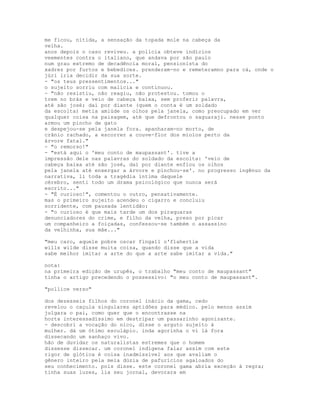 me ficou, nítida, a sensação da topada mole na cabeça da
velha.
anos depois o caso reviveu. a polícia obteve indícios
veementes contra o italiano, que andava por são paulo
num grau extremo de decadência moral, pensionista do
xadrez por furtos e bebedices. prenderam-no e remeteramno para cá, onde o
júri iria decidir da sua sorte.
- "os teus pressentimentos..."
o sujeito sorriu com malícia e continuou.
- "não resistiu, não reagiu, não protestou. tomou o
trem no brás e veio de cabeça baixa, sem proferir palavra,
até são josé; daí por diante (quem o conta é um soldado
da escolta) metia amiúde os olhos pela janela, como preocupado em ver
qualquer coisa na paisagem, até que defrontou o saguaraji. nesse ponto
armou um pincho de gato
e despejou-se pela janela fora. apanharam-no morto, de
crânio rachado, a escorrer a couve-flor dos miolos perto da
árvore fatal."
- "o remorso!"
- "está aqui o 'meu conto de maupassant'. tive a
impressão dele nas palavras do soldado da escolta: 'veio de
cabeça baixa até são josé, daí por diante enfiou os olhos
pela janela até enxergar a árvore e pinchou-se'. no progresso ingênuo da
narrativa, li toda a tragédia íntima daquele
cérebro, senti todo um drama psicológico que nunca será
escrito..."
- "É curioso!", comentou o outro, pensativamente.
mas o primeiro sujeito acendeu o cigarro e concluiu
sorridente, com pausada lentidão:
- "o curioso é que mais tarde um dos piraquaras
denunciadores do crime, e filho da velha, preso por picar
um companheiro a foiçadas, confessou-se também o assassino
da velhinha, sua mãe..."

"meu caro, aquele pobre oscar fingall o'flahertie
wills wilde disse muita coisa, quando disse que a vida
sabe melhor imitar a arte do que a arte sabe imitar a vida."

nota:
na primeira edição de urupês, o trabalho "meu conto de maupassant"
tinha o artigo precedendo o possessivo: "o meu conto de maupassant".

"pollice verso"

dos dezesseis filhos do coronel inácio da gama, cedo
revelou o caçula singulares aptidões para médico. pelo menos assim
julgara o pai, como quer que o encontrasse na
horta interessadíssimo em destripar um passarinho agonizante.
- descobri a vocação do nico, disse o arguto sujeito à
mulher. dá um ótimo esculápio. inda agorinha o vi lá fora
dissecando um sanhaço vivo.
hão de duvidar os naturalistas estremes que o homem
dissesse dissecar. um coronel indígena falar assim com este
rigor de glótica é coisa inadmissível aos que avaliam o
gênero inteiro pela meia dúzia de pafurícios agaloados do
seu conhecimento. pois disse. este coronel gama abria exceção à regra;
tinha suas luzes, lia seu jornal, devorara em
 