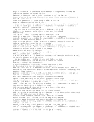 moço o rocambole, as memórias de um médico e acompanhava debates da
câmara com grande admiração pelo rui
barbosa, o barbosa lima, o nilo e outros. vinha-lhe daí um
certo apuro na linguagem, destoante do achavascado ambiente glóssico da
fazenda, onde morava.
quem nada percebeu foi dona joaquininha, a avaliar
pelo ar emparvecido que deu à cara.
- dissecando - explicou superiormente o marido - quer dizer destripando.
- e deixou você que ele cometesse semelhante malvadeza? - exclamou a
excelente senhora, compadecida.
- lá vens com a pieguice!... deixa-o brincar, que é da
idade, eu em pequeno fazia piores e nem por isso virei
nenhum ogre.
(outra vez! "ogre!" o homem nascera precioso. este
ogre devia ser reminiscência do ogre da córsega, napoleão
chamado. perdoem-lho à guisa de compensação à parcimônia da esposa, cujo
vocabulário era dos mais restritos.)
dona joaquina fechou a cara, e quando o pequeno facínora entrou no
quintal pediu-lhe contas da perversidade,
asperamente. o coronel, que nesse momento lia na rede as
folhas recém-chegadas, houve por bem interromper a ingestão de um
flamante discurso sobre a questão do amapá
para acudir em apoio ao fedelho.
- uma vez que será médico, não vejo mal em ir-se
familiarizando com a anatomia...
- a anatomia está ali! - rematou a encolerizada senhora apontando a vara
de marmelo oculta atrás da porta.
- eu que saiba que o senhor me anda com judiarias aos
pobres animaizinhos, que te disseco o lombo com aquela
anatomia, ouviu, seu carniceiro?
o menino raspou-se; o coronel retomou resignado o fio
do discurso; e o caso do sanhaço ficou por ali.
mas não ficou por ali a malvadez do nico. acautelava-se agora. era às
escondidas que "depenava" moscas, brinquedo muito curioso, consistente em
arrancar-lhes todas as
pernas e asas para gozar o sofrimento dos corpinhos inertes. aos grilos
cortava as saltadeiras, e ria-se de ver os
mutilados caminharem como qualquer bichinho de somenos.
gatos e cães farejavam-no de longe, aterrorizados. fora
ele quem cortara o rabo ao mísero joli da agregada emiliana, e era quem
descadeirava todos os gatos da fazenda.
isso, longe. em casa, um anjinho. e assim, anjo internamente e demônio
extramuros, cresceu até a mudança de voz.
entrou nesse período para um colégio, e deste pulou para
o rio, matriculado em medicina.
o emprego que lá deu aos seis anos do curso soube-o
ele, os amigos e as amigas. os pais sempre viveram empulhados, crentes de
que o filho era uma águia a plumar-se,
futuro torres homem de itaoca, onde, vendida a fazenda,
então moravam. nesta cidade tinham em mente encarreirar
o menino, para desbanque dos quatro esculápios locais, uns
onagros, dizia o coronel, cuja veterinária rebaixava os itaoquenses à
categoria de cavalos.
pelas férias o doutorando aparecia por lá, cada vez "mais
outro", desempenado, com tiques de carioca, "ss" sibilantes, roupas caras
e uns palavreados técnicos de embasbacar.
quando se formou e veio de vez, estava já definitivo,
 