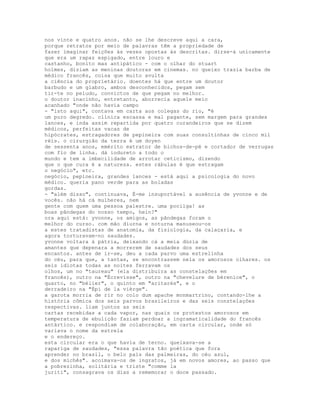 nos vinte e quatro anos. não se lhe descreve aqui a cara,
porque retratos por meio de palavras têm a propriedade de
fazer imaginar feições às vezes opostas às descritas. dirse-á unicamente
que era um rapaz espigado, entre louro e
castanho, bonito mas antipático - com o olhar do stuart
holmes, diziam as meninas doutoras em cinemas. no queixo trazia barba de
médico francês, coisa que muito avulta
a ciência do proprietário. doentes há que entre um doutor
barbudo e um glabro, ambos desconhecidos, pegam sem
tir-te no peludo, convictos de que pegam no melhor.
o doutor inacinho, entretanto, aborrecia aquele meio
acanhado "onde não havia campo
- "isto aqui", contava em carta aos colegas do rio, "é
um puro degredo. clínica escassa e mal pagante, sem margem para grandes
lances, e inda assim repartida por quatro curandeiros que se dizem
médicos, perfeitas vacas de
hipócrates, estragadores de pepineira com suas consultinhas de cinco mil
réis. o cirurgião da terra é um doyen
de sessenta anos, emérito extrator de bichos-de-pé e cortador de verrugas
com fio de linha. dá iodureto a todo o
mundo e tem a imbecilidade de arrotar ceticismo, dizendo
que o que cura é a natureza. estes rábulas é que estragam
o negócio", etc.
negócio, pepineira, grandes lances - está aqui a psicologia do novo
médico. queria pano verde para as boladas
gordas.
- "além disso", continuava, É-me insuportável a ausência de yvonne e de
vocês. não há cá mulheres, nem
gente com quem uma pessoa palestre. uma pocilga! as
boas pândegas do nosso tempo, hein?"
ora aqui está: yvonne, os amigos, as pândegas foram o
melhor do curso. com mão diurna e noturna manuseou-os
a estes tratadistas de anatomia, da fisiologia, da calaçaria, e
agora torturavam-no saudades.
yvonne voltara à pátria, deixando cá a meia dúzia de
amantes que depenara a morrerem de saudades dos seus
encantos. antes de ir-se, deu a cada parvo uma estrelinha
do céu, para que, a tantas, se encontrassem nela os amorosos olhares. os
seis idiotas todas as noites ferravam os
olhos, um no "taureau" (ela distribuíra as constelações em
francês), outro na "Écrevisse", outro na "chevelure de bérenice", o
quarto, no "bélier", o quinto em "aritarés", e o
derradeiro na "Épi de la vièrge".
a garota morria de rir no colo dum apache monmartrino, contando-lhe a
história cômica dos seis parvos brasileiros e das seis constelações
respectivas. liam juntos as seis
cartas recebidas a cada vapor, nas quais os protestos amorosos em
temperatura de ebulição faziam perdoar a ingramaticalidade do francês
antártico. e respondiam de colaboração, em carta circular, onde só
variava o nome da estrela
e o endereço.
esta circular era o que havia de terno. queixava-se a
rapariga de saudades, "essa palavra tão poética que fora
aprender no brasil, o belo país das palmeiras, do céu azul,
e dos michês". acoimava-os de ingratos, já em novos amores, ao passo que
a pobrezinha, solitária e triste "comme la
juriti", consagrava os dias a rememorar o doce passado.
 