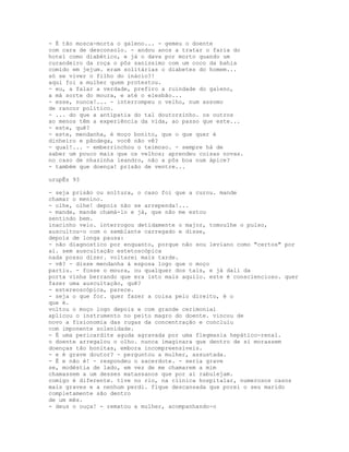 - É tão mosca-morta o galeno... - gemeu o doente
com cara de desconsolo. - andou anos a tratar o faria do
hotel como diabético, e já o dava por morto quando um
curandeiro da roça o pôs saníssimo com um coco da bahia
comido em jejum. eram solitárias o diabetes do homem...
só se viver o filho do inácio?!
aqui foi a mulher quem protestou.
- eu, a falar a verdade, prefiro a ruindade do galeno,
a má sorte do moura, e até o elesbão...
- esse, nunca!... - interrompeu o velho, num assomo
de rancor político.
- ... do que a antipatia do tal doutorzinho. os outros
ao menos têm a experiência da vida, ao passo que este...
- este, quê?
- este, mendanha, é moço bonito, que o que quer é
dinheiro e pândega, você não vê?
- qual!... - emberrinchou o teimoso. - sempre há de
saber um pouco mais que os velhos; aprendeu coisas novas.
no caso de nhazinha leandro, não a pôs boa num ápice?
- também que doença! prisão de ventre...

urupÊs 93

- seja prisão ou soltura, o caso foi que a curou. mande
chamar o menino.
- olhe, olhe! depois não se arrependa!...
- mande, mande chamá-lo e já, que não me estou
sentindo bem.
inacinho veio. interrogou detidamente o major, tomoulhe o pulso,
auscultou-o com o semblante carregado e disse,
depois de longa pausa:
- não diagnostico por enquanto, porque não sou leviano como "certos" por
aí. sem auscultação estetoscópica
nada posso dizer. voltarei mais tarde.
- vê? - disse mendanha à esposa logo que o moço
partiu. - fosse o moura, ou qualquer dos tais, e já dali da
porta vinha berrando que era isto mais aquilo. este é consciencioso. quer
fazer uma auscultação, quê?
- estereoscópica, parece.
- seja o que for. quer fazer a coisa pelo direito, é o
que é.
voltou o moço logo depois e com grande cerimonial
aplicou o instrumento no peito magro do doente. vincou de
novo a fisionomia das rugas da concentração e concluiu
com imponente solenidade.
- É uma pericardite aguda agravada por uma flegmasia hepático-renal.
o doente arregalou o olho. nunca imaginara que dentro de si morassem
doenças tão bonitas, embora incompreensíveis.
- e é grave doutor? - perguntou a mulher, assustada.
- É e não é! - respondeu o sacerdote. - seria grave
se, modéstia de lado, em vez de me chamarem a mim
chamassem a um desses matassanos que por aí rabulejam.
comigo é diferente. tive no rio, na clínica hospitalar, numerosos casos
mais graves e a nenhum perdi. fique descansada que porei o seu marido
completamente são dentro
de um mês.
- deus o ouça! - rematou a mulher, acompanhando-o
 