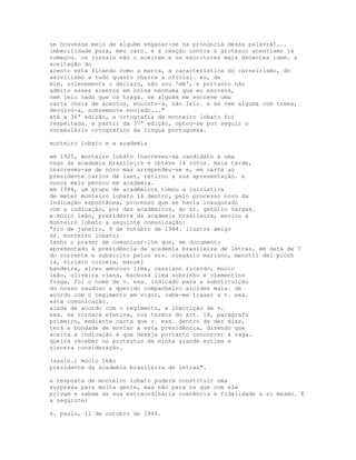 se houvesse meio de alguém enganar-se na pronúncia dessa palavra!...
imbecilidade pura, meu caro. e a reação contra o grotesco acentismo já
começou. os jornais não o aceitam e os escritores mais decentes idem. a
aceitação do
acento está ficando como a marca, a característica do carneirismo, do
servilismo a tudo quanto cheira a oficial. eu, de
mim, solenemente o declaro, não sou 'mé', e portanto não
admito esses acentos em coisa nenhuma que eu escreva,
nem leio nada que os traga. se alguém me escreve uma
carta cheia de acentos, encosto-a. não leio. e se vem alguma com trema,
devolvo-a, nobremente enojado..."
até a 36ª edição, a ortografia de monteiro lobato foi
respeitada. a partir da 37ª edição, optou-se por seguir o
vocabulário ortográfico da língua portuguesa.

monteiro lobato e a academia

em 1925, monteiro lobato inscreveu-se candidato a uma
vaga da academia brasileira e obteve 14 votos. mais tarde,
inscreveu-se de novo mas arrependeu-se e, em carta ao
presidente carlos de laet, retirou a sua apresentação. e
nunca mais pensou em academia.
em 1944, um grupo de acadêmicos tomou a iniciativa
de meter monteiro lobato lá dentro, pelo processo novo da
indicação espontânea, processo que se havia inaugurado
com a indicação, por dez acadêmicos, do sr. getúlio vargas.
e múcio leão, presidente da academia brasileira, enviou a
monteiro lobato a seguinte comunicação:
"rio de janeiro, 9 de outubro de 1944. ilustre amigo
dr. monteiro lobato:
tenho o prazer de comunicar-lhe que, em documento
apresentado à presidência da academia brasileira de letras, em data de 7
do corrente e subscrito pelos srs. olegário mariano, menotti del picch
ia, viriato correia, manuel
bandeira, alceu amoroso lima, cassiano ricardo, múcio
leão, oliveira viana, barbosa lima sobrinho e clementino
fraga, foi o nome de v. exa. indicado para a substituição
do nosso saudoso e querido companheiro alcides maia. de
acordo com o regimento em vigor, cabe-me trazer a v. exa.
esta comunicação.
ainda de acordo com o regimento, a inscrição de v.
exa. se tornará efetiva, nos termos do art. 18, parágrafo
primeiro, mediante carta que v. exa. dentro de dez dias,
terá a bondade de enviar a esta presidência, dizendo que
aceita a indicação e que deseja portanto concorrer à vaga.
queira receber os protestos de minha grande estima e
sincera consideração.

(assin.) múcio leão
presidente da academia brasileira de letras".

a resposta de monteiro lobato poderá constituir uma
surpresa para muita gente, mas não para os que com ele
privam e sabem da sua extraordinária coerência e fidelidade a si mesmo. É
a seguinte:

s. paulo, 11 de outubro de 1944.
 