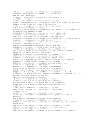 até a porta e já meio reconciliada com a "antipatia".
- então? - perguntou-lhe o doente. - fiz ou não fiz
bem em chamar este moço?
- parece... deus queira tenhamos acertado, porque isto
de médicos é sorte.
- não é tanto assim - reguingou o velho. - os que
sabem, conhecem-se por meia dúzia de palavras, e este moço, ou muito me
engano ou sabe o que diz. fosse o fortunato...
e riu-se lá consigo ao imaginar as doencinhas caseiras
que o fortunato descobriria nele...
a doença do major mendanha ninguém soube qual fosse. o lindo diagnóstico
de inacinho não passava de mera
sonoridade pelintra. bacorejara ao moço que o velho tinha
o coração fraco e qualquer maromba no fígado. isto porque
lhe doía, a ele, aqui no "vazio"; aquilo por ser natural.
confessá-lo com esta sem-cerimônia, porém, seria fazer clínica à moda do
fortunato, e desmoralizar-se. além do mais,
quem sabe lá se não estaria ali o sonhado lance? prolongar
a doença... engordar a maquia...
inácio não enxergava em mendanha o doente, mas uma
boiada maior ou menor, conforme a habilidade do seu jogo.
a saúde do velho importava-lhe tanto como as estrelas do
céu - exceção feita à "cabeleira de berenice". como desadorasse a
medicina, não vendo nela mais que um meio
rápido de enriquecer, nem sequer lhe interessava o "caso
clínico" em si, como a muitos. queria dinheiro, porque o
dinheiro lhe daria paris, com yvonne de lambuja. ora, o
major tinha trezentas apólices... dependia pois da sua artimanha
malabarizar aquele fígado, aquele coração, aquelas
palavras gregas e, num prestidigitar manhoso, reduzir tudo
a uns tantos contos de réis bem sonantes.
mandou carta à francesinha: "os negócios melhoraram.
estou metido em uma empresa que se me afigura rendosa.
saindo tudo a contento, tenho esperanças de inda este ano
beijar-te sob a luz da terna confluente dos nossos olhares..."
o velho piorou com a medicação. injeções hipodérmicas, cápsulas, pílulas,
poções, não houve terapêutica que se
não experimentasse desastrosamente.
-É mais grave o caso do que eu supunha - disse o
doutor à mulher - e os escrúpulos do meu sacerdócio
aconselham-me a pedir conferência médica. os colegas da
terra são o que a senhora sabe; entretanto, submeto-me a
ouvi-los.
- não, doutor! mendanha não quer ouvir falar nos
seus colegas; só tem confiança no doutor inácio gama.
- nesse caso...
inacinho voltou para casa esfregando as mãos. estava
só em campo, com todos os ventos favoráveis. paris corrialhe ao
encontro...
mau grado seu, na semana seguinte, inesperadamente,
o raio do major apresentou melhoras. sarava, o patife! e a
inácio palpitou que com mais uma quinzena daquela arribação o homem se
punha de pé.
fez os cálculos: trinta visitas, trinta injeções e tal e tal:
três contos. uma miséria! se morresse, já o caso mudava de
figura, poderia exigir vinte ou trinta.
era costume dos tempos fazerem-se os médicos herdeiros dos clientes.
 