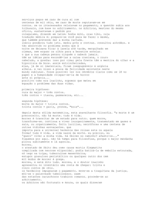 serviços pagos em caso de cura aí com
centenas de mil réis, em caso de morte reputavam-se em
contos. se os interessados relutavam no pagamento, a questão subia aos
tribunais, com base no arbitramento. os árbitros, mestres do mesmo
ofício, sustentavam o pedido por
coleguismo, dizendo em latim: hodie mihi, cras tibi, cuja
tradução médica é: prepare-se você para me fazer o mesmo,
que também pretendo dar a minha cartada.
inácio ponderou tudo isto. mediu prós e contras. consultou acórdãos. e
tão absorvido no problema andou que à
noite se deixava ficar à janela até tarde, mergulhado em
cismas, sem erguer os olhos para a berenice estelar.
o que a sua cabeça pensou ninguém o saberá jamais.
têm as idéias para escondê-las a caixa craniana, o couro
cabeludo, a grenha: isso por cima; pela frente têm a mentira do olhar e a
hipocrisia da boca. assim entrincheiradas,
elas, já de si imateriais, ficam inexpugnáveis à argúcia
alheia. e vai nisso a pouca de felicidade existente neste
mundo sublunar. fosse possível ler nos cérebros claros como se lê no
papel e a humanidade crispar-se-ia de horror
ante si própria...
positivo como era inacinho, supomos que meteu em
equação o problema das duas vidas.

primeira hipótese:
cura do major = três contos.
três contos = itaoca, pasmaceira, etc...

segunda hipótese:
morte do major = trinta contos.
trinta contos = paris, yvonne, "bois"...

depois desta sólida matemática, esta anavalhante filosofia. "a morte é um
preconceito. não há morte. tudo é vida.
morrer é transitar de um estado para outro. quem morre,
transforma-se. continua a viver inorganicamente, transmutado em gases e
sais, ou organicamente, feito lucílias, necróforas e uma centena de
outras vidinhas esvoaçantes. que
importa para a universal harmonia das coisas esta ou aquela
forma? tudo é vida. a vida nasce da morte. eu preciso, eu
'quero' viver a minha vida. há óbices no caminho? afasto-os..."
fiquemos por aqui. não há tempo para filosofias, porque o major mendanha
piorou subitamente e lá agoniza.
morreu.
o atestado de óbito deu como causa mortis flegmatite
complicada com necrose elipsoidal. podia batizá-la de embolia estourada,
nó cego na tripa, tuberculose mesentérica,
estupor granuloso peristáltico ou qualquer outro dos cem
mil modos de morrer à grega.
morreu, e está dito tudo. morreu, e o doutor inacinho
apresentou no inventário uma conta de chegar: trinta e
cinco contos de réis.
os herdeiros impugnaram o pagamento. move-se a traquitana da justiça.
mói-se o palavreado tabelionesco. saem
das estantes carunchosos trabucos romanos. procede-se ao
arbitramento.
os árbitros são fortunato e moura, os quais disseram
 