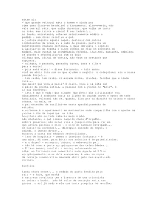 entre si:
- que grande velhaco! mata o homem e ainda por
cima quer ficar-se herdeiro! o tratamento, alto-e-meio, não
vale cem mil réis. que valha duzentos. que valha um conto
ou três. mas trinta e cinco? É ser ladrão!...
no laudo, entretanto, acharam relativamente módico o
pedido - sem dizer relativo a quê.
a justiça engoliu aquele papel, gestou-o com outros
ingredientes da praxe e, a cabo de prazos, partejou um
monstrozinho chamado sentença, o qual obrigava o espólio
a aliviar-se de trinta e cinco contos de réis em proveito do
médico, mais custas da esvurmadeia forense. inacinho, radiante, embolsou
os cobres e reconciliou-se com os dois
colegas que, afinal de contas, não eram os cretinos que
supusera.
- colegas, o passado, passado; agora, para a vida e
para a morte!
- pois está visto! - disse fortunato. - tolo andou
você em abrir luta com os que ajudam o negócio. o coleguismo: eis a nossa
grande força!...
- tem razão, tem razão. criançada minha, ilusões, farofas que a idade
cura...
que mais? que voou a paris? É claro. voou e lá está sob
o pálio da grenha astral, a passear com a yvonne no "bois". k
ao pai escreveu:
- isto é que é vida! que cidade! que povo! que civilização! vou
diariamente à sorbonne ouvir as lições do grande doyen e opero em três
hospitais. voltarei não sei quando. fico por cá durante os trinta e cinco
contos, ou mais, se
o pai entender de auxiliar-me neste aperfeiçoamento de
estudos.
a sorbonne é o apartamento em montmartre onde compartilha com o apache da
yvonne o dia da rapariga. os três
hospitais são os três cabarés mais à mão.
não obstante, o pai cismou naquilo cheio d'orgulho,
embora pesaroso: não estar viva a joaquininha para ver em
que altura pairava o nico - o nico do sanhaço estripado...
em paris! na sorbonne!... discípulo querido do doyen, o
grande, o imenso doyen!...
mostrou a carta aos médicos reconciliados.
- isso de hospitais - gemeu o invejoso fortunato - é
uma mina. dá nome. para botar nos anúncios é de primeiríssima.
- e o doyen? - murmurou, baboso, o embevecido pai.
- não há como a gente apropinquar-se das celebridades...
- É isso mesmo, concluiu o moura, relanceando um
olhar ao fortunato num comentário mudo àquele mirífico
apropinquamento. e os dois enxugaram, à uma, os copos
da cerveja comemorativa mandada abrir pelo bem-aventurado
coronel.

bucólica

tanta chuva ontem!... o cedrão do pasto fendido pelo
raio - e hoje, que manhã!
a natureza orvalhada tem a frescura de uma criancinha
ao deixar o banho. inda há rolos de cerração vadia nas
grotas. o sol já nado e ela com tanta preguiça de recolher
 