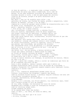 os véus de neblina... a vegetação toda a pingar orvalho,
bisbilhante de gotas que caem e tremelicam, sorri como em
êxtase. há em cada vergôntea folhinhas de esmeralda tenra
brotadas durante a noite. a mão de quem passa não resiste:
colhe-as de alcance, porque é um gosto mordiscar-lhe a
polpa macia.
meu deus! o que vai de aranhóis pela relva - nos
galhinhos de joveva, nas flechas de capim, grandes e pequeninos, todos
mimosos de desenho, tecidos a fio de seda...
compraz-se a noite em agrumar neles milhões de diamantezinhos que a luz
da manhã irisa. malmequeres por toda a
parte - amarelos, brancos. e tanta flor sem nome...
- flor à-toa, diz a gente roceira.
são, coitadinhas, a plebe humílima. a nobreza floral
mora nos jardins, esplendendo cores de dança serpentina
sob formas luxuriosas de odaliscas. a duquesa dália, sua
majestade a rosa, o samurai crisântemo - que fidalguia!
bem longe estão destas aqui, azuleguinhas, um pouco maiores do que uma
conta de rosário.
não obstante, vejo nestas mais alma. leio mil coisas na
sua modéstia. lutaram sem tréguas contra o solo tramado
de raízes concorrentes, contra as lagartas, contra os bichos
que pastam. que tenacidade, que prodígio de economia
não representam estas iscas de pétalas, e o perfume agreste
que as oloriza, e a cor - tentativa de azul - com que se
enfeitam, as feiticeirinhas!
são belas, sim - da sua beleza, a beleza selvática das
coisas que jamais sofreram a domesticação do homem.
as flores de jardim: escravas de harém... adubo farto,
terra livre, tutores para a haste, cuidados mil - cuidados
do homem para com a rês na ceva... as agrestes morrem
livres no hastil materno; as fidalgas, na guilhotina da tesoura. fábula
do lobo e do cão...
que ar! a gente das cidades, afeita a sorver um indecoroso gás feito de
pó em suspensão num misto de mau
azoto e pior oxigênio, ignora o prazer sadio que é sentir os
pulmões borbulhantes deste fluido vital em estado de virgindade. o
oxigênio fresquinho foi elaborado naquele momento pela vegetação viçosa.
respirá-lo é sorver vida à
nascente.
ali, o rio. ingazeiros desgalhados pendem sobre ele as
franças, cujas pontas lhe arrepiam o espelho das águas.
caem na corrente flores mortas. o movediço esquife condulas com mimo até
a barulhenta corredeira próxima; lá
irritado, amarfanha-as, fá-las pedaços - e as coitadinhas
viram babugem.
margeia o rio a estrada, ora d'ocre amarelo, ora roxoterra; aqui, túnel
sob a verdura picada no alto de nesgões
de luz; além, escampa. nos barrancos há tocos de raízes
decepadas pelo enxadão e covas de formigueiros mortos
onde as corruíras armam ninho.
surgem casebres de palha.
lá na aguada bate roupa uma mulher.
rumor no mato... sai dele, de lenha ao ombro, uma
cabocla.
- sirinh'ana, bom dia! que é do luiz?
- no eito, coitado.
 