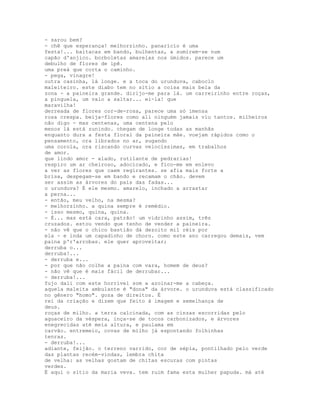 - sarou bem?
- chê que esperança! melhorzinho. panarício é uma
festa!... baitacas em bando, bulhentas, a sumirem-se num
capão d'anjico. borboletas amarelas nos úmidos. parece um
debulho de flores de ipê.
uma preá que corta o caminho.
- pega, vinagre!
outra casinha, lá longe. e a toca do urunduva, caboclo
maleiteiro. este diabo tem no sítio a coisa mais bela da
zona - a paineira grande. dirijo-me para lá. um carreirinho entre roças,
a pinguela, um valo a saltar... ei-la! que
maravilha!
derreada de flores cor-de-rosa, parece uma só imensa
rosa crespa. beija-flores como ali ninguém jamais viu tantos. milheiros
não digo - mas centenas, uma centena pelo
menos lá está zunindo. chegam de longe todas as manhãs
enquanto dura a festa floral da paineira mãe. voejam rápidos como o
pensamento, ora librados no ar, sugando
uma corola, ora riscando curvas velocíssimas, em trabalhos
de amor.
que lindo amor - alado, rutilante de pedrarias!
respiro um ar cheiroso, adocicado, e fico-me em enlevo
a ver as flores que caem regirantes. se afia mais forte a
brisa, despegam-se em bando e recamam o chão. devem
ser assim as árvores do país das fadas...
o urunduva? É ele mesmo. amarelo, inchado a arrastar
a perna...
- então, meu velho, na mesma?
- melhorzinho. a quina sempre é remédio.
- isso mesmo, quina, quina.
- É... mas está cara, patrão! um vidrinho assim, três
cruzados. estou vendo que tenho de vender a paineira.
- não vê que o chico bastião dá dezoito mil réis por
ela - e inda um capadinho de choro. como este ano carregou demais, vem
paina p'r'arrobas. ele quer aproveitar;
derruba o...
derruba!...
- derruba e...
- por que não colhe a paina com vara, homem de deus?
- não vê que é mais fácil de derrubar...
- derruba!...
fujo dali com este horrível som a azoinar-me a cabeça.
aquela maleita ambulante é "dona" da árvore. o urunduva está classificado
no gênero "homo". goza de direitos. É
rei da criação e dizem que feito à imagem e semelhança de
deus.
roças de milho. a terra calcinada, com as cinzas escorridas pelo
aguaceiro da véspera, inça-se de tocos carbonizados, e árvores
enegrecidas até meia altura, e paulama em
carvão. entremeio, covas de milho já espontando folhinhas
tenras.
- derruba!...
adiante, feijão. o terreno varrido, cor de sépia, pontilhado pelo verde
das plantas recém-vindas, lembra chita
de velha: as velhas gostam de chitas escuras com pintas
verdes.
É aqui o sítio da maria veva. tem ruim fama esta mulher papuda. má até
 