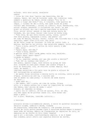 enfermo. sete anos assim. excelente
negra!
- coisa de três dias 'garrou uma doencinha, dor de
cabeça, febre. dei chá de hortelã; nada. dei cidreira; nada.
sempre a quentura da febre. disse comigo: "vou lá no
bairro e trago uma dose." fui, é longinho, três quartos de
légua. o curador me deu a dose, mas quem disse de poder
voltar? uma chuvarada... pousei no libório. hoje, manhãzinha, vim.
entrei alegre, pensando: a coitadinha vai sarar. eu que
pisei na alcova, dou com a menina espichada na esteira,
fria. anica! anica! quando vi bem que estava morta de
verdade, ah, seu moço, berrei como nunca na minha vida.
- "nhá veva, de que jeito morreu anica, conte, conte!"
nhá veva quieta, repuxando a boca. uma pedra! caí
em cima da menina, beijei, chorei. nisto, uma cutucada era o zico, aquele
negrinho, sabe? olhei p'ra ele: fez jeito
de me falar longe da taturana. lá fora me contou tudo. a
menina, des'que eu saí piorou. mas quietinha sempre. noite alta, gemeu.
- "cala a boca, peste!", gritou do outro quarto a mãe
- mãe, veja!
- "quero água, nhá mãe."
- "cala a boca, peste!"
a menina calou. mais tarde gemeu outra vez, baixinho.
- "quero água! quero água!"
ninguém se mexeu.
- "e tu, negrinho safado, por que não acudiu a menina?"
- "não vê! eu conheço nhá veva!..."
seu pedro, aquele trapo, esse estava na pinga de todo
dia. ninguém na casa para chegar uma caneca d'água à
boca da doentinha. ela, um chorinho ainda; depois, mais
nada. de manhã...
lágrimas escorriam a fio pela cara da preta e soluços de
dor cortavam-lhe as palavras.
- de manhã foram encontrar a menina morta na cozinha, rente ao pote
d'água. arrastou-se até lá, o anjinho que
nem se mexer na cama podia - e morreu de sede diante
da água!...
- quem sabe se...
- não bebeu, não! o pote, em cima da caixa, ficava
alto, e a caneca estava tal e qual no lugarzinho do costume.
não bebeu, não! morreu de sede, o anjo!
enxugou as lágrimas na manga.
- agora vou no libório. se ele me quiser, fico. se não,
sou bem capaz de me pinchar nesse rio. este mundo não
paga a pena...
sol a pino. desânimo, lassidão infinita...

o mata-pau

píncaros arriba e pirambeiras abaixo, a serra do palmital escurece de
mataria virgem, sombria e úmida, tramada
de taquaruçus, afestoada de taquaris, com grandes árvores
velhas de cujos galhos pendem cipós e escorrem barbas-depau e musgos..
quem sobe da várzea, depois de transpostas as capoeiras da raiz, ao
emboscar-se de chofre no frio túnel vegetal
que é ali a estrada, inevitavelmente espirra. e se é homem
das cidades, pouco afeito aos aspectos bravios do sertão,
 