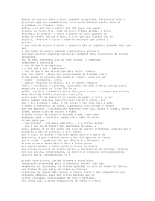 depois do espirro abre a boca, pasmado da paulama. extasia-se ante a
graciosa copa dos samambaiuçus, ante as borboletas azuis, ante as
orquídeas, os liquens, tudo.
sofrea o animal sem o sentir mas não pára. vai parar
diante, na volta fria, onde um broto d'água gelada, a fluir
entremeio às pedras, o tenta a sorver um gole aparado em
folha de caeté. bebida a água, e dito que nas cidades não há
daquilo, leva-lhe a vista o soberbo mata-pau que domina o
grotão.
- que raio de árvore é esta? - pergunta ele ao capataz, pasmado mais uma
vez.
e tem razão de parar, admirar e perguntar, porque é
duvidoso existir naquelas sertanias exemplar mais truculento da árvore
assassina.
eu, de mim, confesso, fiz as três coisas. o camarada
respondeu à terceira;
- não vê que é um mata-pau.
- e que vem a ser o mata-pau?
- não vê que é uma árvore que mata outra. começa,
quer ver como? - disse ele escabichando as frondes com o
olhar agudo em procura dum exemplar típico. está ali um!
- onde? - perguntei, tonto.
- aquele fiapinho de planta, ali no gancho daquele
cedro - continuou o cicerone, apontando com dedo e beiço uma parasita
mesquinha grudada na forquilha de um
galho, com dois filamentos escorridos para o solo. - começa assinzinho,
meia dúzia de folhas piquiras; bota p'ra
baixo esse fio de barbante na tenção de pegar a terra. e vai
indo, sempre naquilo, nem p'ra mais nem p'ra menos, até
que o fio alcança o chão. e vai então o fio vira raiz e pega
a beber a sustância da terra. a parasita cria fôlego e cresce
que nem embaúva. o barbantinho engrossa todo dia, passa a cordel, passa a
corda, passa a pau de caibro e acaba
virando tronco de árvore e matando a mãe, como este
guampudo aqui - concluiu, dando com o cabo do relho
no meu mata-pau.
- com efeito! - exclamei admirado. - e a árvore deixa?
- que é que há de fazer? não desconfia de nada, a
boba. quando vê no seu galho uma isca de quatro folhinhas, imagina que é
parasita e não se precata. o fio, pensa
que é cipó. só quando o malvado ganha alento e garra de
engrossar, é que a árvore sente a dor dos apertos na casca.
mas é tarde. o poderoso daí por diante é o mata-pau. a
árvore morre e deixa dentro dele a lenha podre.
era aquilo mesmo! o lenho gordo e viçoso da planta
facinorosa envolvia um tronco morto, a desfazer-se em carcoma. viam-se
por ele arriba, intervalados, os terríveis cíngulos estranguladores;
inúteis agora, desempenhada já a

missão constritora, jaziam frouxos e atrofiados.
imaginação envenenada pela literatura, pensei logo nas
serpentes de laocoonte, na víbora aquecida no seio do homem da fábula,
nas filhas do rei lear, em todas as figuras
clássicas da ingratidão. pensei e calei, tanto o meu companheiro era
criatura simples, pura dos vícios mentais que os
livros inoculam. encavalgamos de novo e partimos.
não longe dali a serra complana-se em rechã e a mata
 