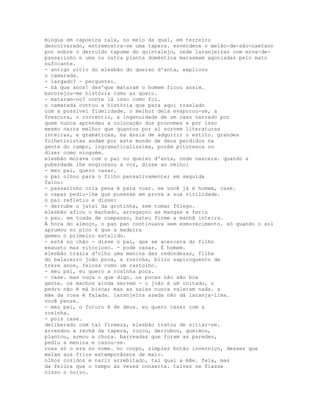 mingua em capoeira rala, no meio da qual, em terreiro
descoivarado, entremostra-se uma tapera. esverdece o melão-de-são-caetano
por sobre o derruído tapume do quintalejo, onde laranjeiras com erva-de-
passarinho e uma ou outra planta doméstica marasmam agoniadas pelo mato
sufocante.
- antigo sítio do elesbão do queixo d'anta, explicou
o camarada.
- largado? - perguntei.
- há que anos! des'que mataram o homem ficou assim.
bacorejou-me história como as quero.
- mataram-no? conte lá isso como foi.
o camarada contou a história que para aqui traslado
com a possível fidelidade. o melhor dela evaporou-se, a
frescura, o correntio, a ingenuidade de um caso narrado por
quem nunca aprendeu a colocação dos pronomes e por isso
mesmo narra melhor que quantos por aí sorvem literaturas
inteiras, e gramáticas, na ânsia de adquirir o estilo. grandes
folhetinistas andam por este mundo de deus perdidos na
gente do campo, ingramaticalíssima, porém pitoresca no
dizer como ninguém.
elesbão morava com o pai no queixo d'anta, onde nascera. quando a
puberdade lhe engrossou a voz, disse ao velho:
- meu pai, quero casar.
o pai olhou para o filho pensativamente; em seguida
falou:
- passarinho cria pena é para voar. se você já é homem, case.
o rapaz pediu-lhe que pusesse em prova a sua virilidade.
o pai refletiu e disse:
- derrube o jataí da grotinha, sem tomar fôlego.
elesbão afiou o machado, arregaçou as mangas e feriu
o pau. em toada de compasso, bateu firme a manhã inteira.
À hora do almoço, o pan pan continuava sem esmorecimento. só quando o sol
aprumou no pino é que a madeira
gemeu o primeiro estalido.
- está no chão - disse o pai, que se acercara do filho
exausto mas vitorioso. - pode casar. É homem.
elesbão trazia d'olho uma menina das redondezas, filha
do balaieiro joão poca, a rosinha, bilro sapiroquento de
treze anos, feiosa como um rastolho.
- meu pai, eu quero a rosinha poca.
- case. mas ouça o que digo. os pocas não são boa
gente. os machos ainda servem - o joão é um coitado, o
pedro não é má bisca; mas as saias nunca valeram nada. a
mãe da rosa é falada. laranjeira azeda não dá laranja-lima.
você pense.
- meu pai, o futuro é de deus. eu quero casar com a
rosinha.
- pois case.
deliberado com tal firmeza, elesbão tratou de sitiar-se.
arrendou a rechã da tapera, roçou, derrubou, queimou,
plantou, armou a choça. barreadas que foram as paredes,
pediu a menina e casou-se.
rosa só o era no nome. no corpo, simples botão inverniço, desses que
melam aos frios extemporâneos de maio.
olhos cozidos e nariz arrebitado, tal qual a mãe. feia, mas
da feiúra que o tempo às vezes conserta. talvez se fiasse
nisso o noivo.
 