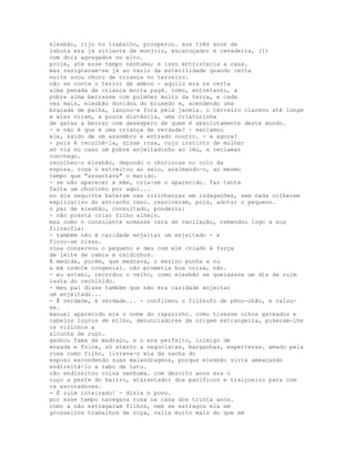 elesbão, rijo no trabalho, prosperou. aos três anos de
labuta era já sitiante de monjolo, escaroçador e cevadeira, (1)
com dois agregados no eito.
prole, até esse tempo nenhuma; e isso entristecia a casa.
mas resignavam-se já ao vazio da esterilidade quando certa
noite soou choro de criança no terreiro.
não se conta o terror de ambos - aquilo era na certa
alma penada de criança morta pagã. como, entretanto, a
pobre alma berrasse com pulmões muito da terra, e cada
vez mais, elesbão duvidou do bruxedo e, acendendo uma
braçada de palha, lançou-a fora pela janela. o terreiro clareou até longe
e eles viram, a pouca distância, uma criaturinha
de gatas a berrar com desespero de quem é absolutamente deste mundo.
- e não é que é uma criança de verdade? - exclamou
ele, saído de um assombro e entrado noutro. - e agora?
- pois é recolhê-la, disse rosa, cujo instinto de mulher
só via no caso um pobre enjeitadinho ao léu, a reclamar
conchego.
recolheu-o elesbão, depondo o chorincas no colo da
esposa. rosa o estreitou ao seio, acalmando-o, ao mesmo
tempo que "assentava" o marido.
- se não aparecer a mãe, cria-se o aparecido. faz tanta
falta um chorinho por aqui...
no dia seguinte bateram nas vizinhanças em indagações, sem nada colherem
explicativo do estranho caso. resolveram, pois, adotar o pequeno.
o pai de elesbão, consultado, ponderou:
- não presta criar filho alheio.
mas como o consulente armasse cara de vacilação, remendou logo a sua
filosofia:
- também não é caridade enjeitar um enjeitado - e
ficou-se nisso.
rosa conservou o pequeno e deu com ele criado à força
de leite de cabra e caldinhos.
À medida, porém, que medrava, o menino punha a nu
a má índole congenial. não prometia boa coisa, não.
- eu avisei, recordou o velho, como elesbão se queixasse um dia da ruim
casta do recolhido.
- meu pai disse também que não era caridade enjeitar
um enjeitado...
- É verdade, é verdade... - confirmou o filósofo de péno-chão, e calou-
se.
manuel aparecido era o nome do rapazinho. como tivesse olhos gateados e
cabelos louros de milho, denunciadores de origem estrangeira, puseram-lhe
os vizinhos a
alcunha de ruço.
ganhou fama de madraço, e o era perfeito, inimigo de
enxada e foice, só atento a negociatas, barganhas, espertezas. amado pela
rosa como filho, livrava-o ela da sanha do
esposo escondendo suas malandragens, porque elesbão vivia ameaçando
endireitá-lo a rabo de tatu.
não endireitou coisa nenhuma. com dezoito anos era o
ruço a peste do bairro, atarantador dos pacíficos e traiçoeiro para com
os escoradores.
- É ruim inteirado! - dizia o povo.
por esse tempo navegava rosa na casa dos trinta anos.
como a não estragaram filhos, nem se estragou ela em
grosseiros trabalhos de roça, valia muito mais do que em
 