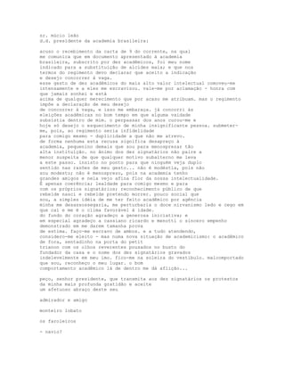 sr. múcio leão
d.d. presidente da academia brasileira:

acuso o recebimento da carta de 9 do corrente, na qual
me comunica que em documento apresentado à academia
brasileira, subscrito por dez acadêmicos, foi meu nome
indicado para a substituição de alcides maia; e que nos
termos do regimento devo declarar que aceito a indicação
e desejo concorrer à vaga.
esse gesto de dez acadêmicos do mais alto valor intelectual comoveu-me
intensamente e a eles me escravizou. vale-me por aclamação - honra com
que jamais sonhei e está
acima de qualquer merecimento que por acaso me atribuam. mas o regimento
impõe a declaração de meu desejo
de concorrer à vaga, e isso me embaraça. já concorri às
eleições acadêmicas no bom tempo em que alguma vaidade
subsistia dentro de mim. o perpassar dos anos curou-me e
hoje só desejo o esquecimento de minha insignificante pessoa. submeter-
me, pois, ao regimento seria infidelidade
para comigo mesmo - duplicidade a que não me atrevo.
de forma nenhuma esta recusa significa desapreço à
academia, pequenino demais que sou para menosprezar tão
alta instituição. no ânimo dos dez signatários não paire a
menor suspeita de que qualquer motivo subalterno me leva
a este passo. insisto no ponto para que ninguém veja duplo
sentido nas razões de meu gesto... não é modéstia, pois não
sou modesto; não é menosprezo, pois na academia tenho
grandes amigos e nela vejo afina flor da nossa intelectualidade.
É apenas coerência; lealdade para comigo mesmo e para
com os próprios signatários; reconhecimento público de que
rebelde nasci e rebelde pretendo morrer. pouco social que
sou, a simples idéia de me ter feito acadêmico por agência
minha me desassossegaria, me perturbaria o doce nirvanismo ledo e cego em
que caí e me é o clima favorável à idade.
do fundo do coração agradeço a generosa iniciativa; e
em especial agradeço a cassiano ricardo e menotti o sincero empenho
demonstrado em me darem tamanha prova
de estima. faço-me escravo de ambos. e a tudo atendendo,
considero-me eleito - mas numa nova situação de academicismo: o acadêmico
de fora, sentadinho na porta do petit
trianon com os olhos reverentes pousados no busto do
fundador da casa e o nome dos dez signatários gravados
indelevelmente em meu imo. fico-me na soleira do vestíbulo. malcomportado
que sou, reconheço o meu lugar. o bom
comportamento acadêmico lá de dentro me dá aflição...

peço, senhor presidente, que transmita aos dez signatários os protestos
da minha mais profunda gratidão e aceite
um afetuoso abraço deste seu

admirador e amigo

monteiro lobato

os faroleiros

- navio?
 