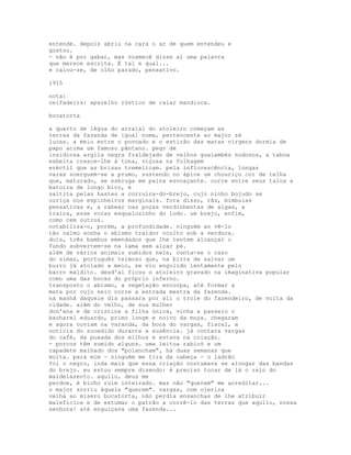 entende. depois abriu na cara o ar de quem entendeu e
gostou.
- não é por gabar, mas vosmecê disse aí uma palavra
que merece escrita. É tal e qual...
e calou-se, de olho parado, pensativo.

1915

nota:
ceifadeira: aparelho rústico de ralar mandioca.

bocatorta

a quarto de légua do arraial do atoleiro começam as
terras da fazenda de igual nome, pertencente ao major zé
lucas. a meio entre o povoado e o estirão das matas virgens dormia de
papo acima um famoso pântano. pego de
insidiosa argila negra fraldejado de velhos guaiambés nodosos, a taboa
esbelta cresce-lhe à tona, viçosa na folhagem
eréctil que as brisas tremelicam. pela inflorescência, longas
varas soerguem-se a prumo, sustendo no ápice um chouriço cor de telha
que, maturado, se esbruga em paina esvoaçante. corre entre seus talos a
batuíra de longo bico, e
saltita pelas hastes a corruíra-do-brejo, cujo ninho bojudo se
ouriça nos espinheiros marginais. fora disso, rãs, mimbuias
pensativas e, a rabear nas poças verdinhentas de algas, a
traíra, esse voraz esqualozinho do lodo. um brejo, enfim,
como cem outros.
notabiliza-o, porém, a profundidade. ninguém ao vê-lo
tão calmo sonha o abismo traidor oculto sob a verdura.
dois, três bambus emendados que lhe tentem alcançar o
fundo subvertem-se na lama sem alçar pé.
além de vários animais sumidos nele, conta-se o caso
do simas, português teimoso que, na birra de salvar um
burro já atolado a meio, se viu engolido lentamente pelo
barro maldito. desd'aí ficou o atoleiro gravado na imaginativa popular
como uma das bocas do próprio inferno.
transposto o abismo, a vegetação encorpa, até formar a
mata por cujo seio corre a estrada mestra da fazenda.
na manhã daquele dia passara por ali o trole do fazendeiro, de volta da
cidade. além do velho, de sua mulher
don'ana e de cristina a filha única, vinha a passeio o
bacharel eduardo, primo longe e noivo da moça. chegaram
e agora ouviam na varanda, da boca do vargas, fiscal, a
notícia do sucedido durante a ausência. já contara vargas
do café, da puxada dos milhos e estava na criação.
- porcos têm sumido alguns. uma leitoa rabicó e um
capadete malhado dos "polancham", há duas semanas que
moita. para mim - ninguém me tira da cabeça - o ladrão
foi o negro, inda mais que essa criação costumava se alongar das bandas
do brejo. eu estou sempre dizendo: é preciso tocar de lá o raio do
maldelazento. aquilo, deus me
perdoe, é bicho ruim inteirado. mas não "querem" me acreditar...
o major sorriu àquele "querem". vargas, com ojeriza
velha ao mísero bocatorta, não perdia ensanchas de lhe atribuir
malefícios e de estumar o patrão a corrê-lo das terras que aquilo, nossa
senhora! até enguiçava uma fazenda...
 