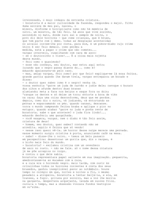 interessado, o moço indagou da estranha criatura.
- bocatorta é a maior curiosidade da fazenda, respondeu o major. filho
duma escrava de meu pai, nasceu, o
mísero, disforme e horripilante como não há memória de
outro. um monstro, de tão feio. há anos que vive sozinho,
escondido no mato, donde raro sai e sempre de noite, o
povo diz dele horrores - que come crianças, que é bruxo,
que tem parte com o demo. todas as desgraças acontecidas
no arraial correm-lhe por conta. para mim, é um pobre-diabo cujo crime
único é ser feio demais. como perdeu a
medida, está a pagar o crime que não cometeu...
vargas interveio, cuspilhando com cara de asco:
- se o doutorzinho o visse!... É a coisa mais nojenta
deste mundo.
- feio como o quasímodo?
- esse não conheço, seu doutor, mas estou aqui estou
jurando que o negro passa diante do... como é?
eduardo apaixonava-se pelo caso.
- mas, amigo vargas, feio como? por que feio? explique-me lá essa feiúra.
grande parola quando lhe davam trela, vargas entreparou um bocado e
disse:
- o doutor quer saber como é o negro? venha cá.
vossa senhoria 'garre um juda de carvão e judie dele; cavoque o buraco
dos olhos e afunde dentro duas brasas
alumiando; meta a faca nos beiços e saque fora os dois;
'ranque os dentes e só deixe um toco; entorte a boca de viés
na cara; faça uma coisa desconforme, deus que me perdoe.
depois, como diz o outro, vá judiando, vá entortando as
pernas e esparramando os pés. quando cansar, descanse.
corra o mundo campeando feiúra braba e aplique o pior no
estupor. quando acabar 'garre no juda e ponha rente de
bocatorta. sabe o que acontece? o juda fica lindo!...
eduardo desferiu uma gargalhada.
- você exagera, vargas. nem o diabo é tão feio assim,
criatura de deus!
- homem, seu doutor, quer saber? contando não se
acredita. aquilo é feiúra que só vendo!
- nesse caso quero vê-la. um horror desse naipe merece uma pernada.
nesse momento surgiu cristina à porta, anunciando café na mesa.
- sabe? - disse-lhe o noivo. - temos um belo passeio
em perspectiva: desentocar um gorila que, diz o vargas, é
o bicho mais feio do mundo.
- bocatorta? - exclamou cristina com um reverbero
de asco no rosto. - não me fale. só o nome dessa criatura
já me põe arrepios no corpo.
e contou o que dele sabia.
bocatorta representara papel saliente em sua imaginação. pequenita,
amedrontavam-na as mucamas com a cuca,
e a cuca era o horrendo negro. mais tarde, com ouvir às
crioulinhas todos os horrores correntes à conta dos seus
bruxedos, ganhou inexplicável pavor ao notâmbulo. houve
tempo no colégio em que, noites e noites a fio, o mesmo
pesadelo a atropelou. bocatorta a tentar beijá-la, e ela, em
transes, a fugir. gritava por socorro, mas a voz lhe morria
na garganta. despertava arquejante, lavada em suores frios.
curou-a o tempo, mas a obsessão vincara fundos vestígios
em su'alma.
 