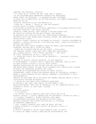 eduardo, não obstante, insistia.
- É o meio de te curares de vez. nada como o aspecto
cru da realidade para desmanchar exageros de imaginação.
vamos todos, em farrancho - e asseguro-te que a piedade
te fará ver no espantalho, em vez dum monstro, um simples desgraçado
digno do teu dó.
cristina consultou-se por uns momentos e:
- pode ser - disse. - talvez vá. mas não prometo!
na hora verei se tenho coragem...
a maturação do espírito em cristina desbotara a vivacidade nevrótica dos
terrores infantis. inda assim vacilava.
renascia o medo antigo, como renasce a encarquilhada rosa
de jericó ao contato de uma gota d'água. mas vexada
de aparecer aos olhos do noivo tão infantilmente medrosa,
deliberou que iria; desde esse instante, porém, uma imperceptível sombra
anuviou-lhe o rosto.
ao jantar foram o assunto as novidades do arraial - eternas novidades de
aldeias, o fulano que morreu, a sicrana que casou. casara um boticário e
morrera uma menina
de quatorze anos, muito chegada à gente do major. particularmente
condoída, don'ana não a tirava da idéia.
- pobre da luizinha! não me sai dos olhos o jeito dela,
tão galante, quando vinha aqui pelo tempo das jabuticabas.
ali, naquela porta - "dá licença, don'ana!" - tão cheia
de vida, vermelhinha do sol... quem diria...
- e ainda por cima a tal história de cemitério... interveio cristina.
papai soube?
corriam no arraial rumores macabros. no dia seguinte
ao enterramento o coveiro topou a sepultura remexida, como se fora
violada durante a noite; e viu na terra fresca
pegadas misteriosas de uma "coisa" que não seria bicho
nem gente deste mundo. já duma feita sucedera caso idêntico por ocasião
da morte da sinhazinha esteves; mas todos
duvidaram da integridade dos miolos do pobre coveiro
sarapantado. esses incréus não mofavam agora do visionário, porque o
padre e outras pessoas de boa cabeça, chamadas a testemunhar o fato,
confirmavam-no.
imbuído do ceticismo fácil dos moços da cidade, eduardo meteu a riso a
coisa muita fortidão de espírito.
- a gente da roça duma folha d'embaüva pendurada
no barranco faz logo, pelo menos, um lobisomem e três
mulas-sem-cabeça. esse caso do cemitério: um cão vagabundo entrou lá e
arranhou a terra. aí está todo o grande
mistério!
cristina objetou:
- e os rastos?
- os rastos! estou a apostar como tais rastos são os do
próprio coveiro. o terror impediu-lhe de reconhecer o molde do casco...
- e o padre lisandro? - acudiu don'ana, para quem
um testemunho tonsurado era documento de muito peso.
eduardo cascalhou uma risada anticlerical e, trincando
um rabanete, expectorou:
- ora, o padre lisandro! pelo amor de deus, don'ana!
o padre lisandro é o próprio coveiro de batina e coroa! a
propósito...
e contou a propósito vários casos daquele tipo, os quais
no correr do tempo vieram a explicar-se naturalmente, com
 