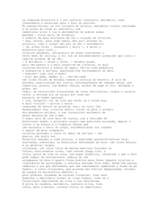 se alapavam bocatorta e o seu cachorro lazarento, merimbico, nome
tresandante a satanismo para o faro do poviléu.
Às sextas-feiras, na voz corrente do arraial, merimbico virava lobisomem
e se punha de ronda ao cemitério, com
lamentosos uivos à lua e abocamentos às pobres almas
penadas - coisa muito de arrepiar.
o sombrio da mata enoiteceu de vez o coração de cristina.
- mas, afinal, para onde vamos, meu pai? afundar no
atoleiro, como o simas? meu pai já fez o testamento?
- já, minha filha - chasqueou o major -, e deixo o
bocatorta para você...
cristina emudeceu. retransia-a em doses crescentes o
velho medo de outrora, e foi com um estremecimento arrepiado que ouviu o
ladrido próximo de um cão.
- É merimbico - disse o velho. - estamos quase.
mais cem passos e a mata rasgou-se em clareira, na qual
cristina entreviu a biboca do negro. fez-se toda pequenina
e achegou-se a don'ana, apertando-lhe nervosamente as mãos.
- bobinha! tudo isso é medo?
- pior que medo, mamãe; é... não-sei-quê!
não tinha feição de moradia humana a alfurja do monstro. À laia de
paredes, paus-a-pique mal juntos, entressachados de ramadas secas. por
cobertura, presos, com pedras chatas, molhos de sapé no fio, defumado e
podre. em
redor, um terreirinho atravancado de latas ferrujentas, trapos e cacaria
velha. a entrada era um buraco por onde mal
passaria um homem agachado.
- olá, caramujo! sai da toca que estão cá o sinhô moço
e mais visitas! - gritou o major.
respondeu de dentro um grunhido cavo. ao ouvir tão
desagradável som, cristina sentiu correr na pele o arrepio
dos pesadelos antigos, e num incoercível movimento de
pavor abraçou-se com a mãe.
o negro saiu da cova meio de rastos, com a lentidão de
monstruosa lesma. a princípio surgiu uma gaforinha arruçada, depois o
tronco e os braços e a traparia imunda que
lhe escondia o resto do corpo, entremostrando nos rasgões
o negror da pele craquenta.
cristina escondeu o rosto no ombro de don'ana - não
queria, não podia ver.
bocatorta excedeu a toda pintura. a hediondez personificara-se nele,
avultando, sobretudo, na monstruosa deformação da boca. não tinha beiços,
e as gengivas largas,
violáceas, com raros cotos de dentes bestiais fincados às
tontas, mostravam-se cruas, como enorme chaga viva. e
torta, posta de viés na cara, num esgar diabólico, resumindo o que o feio
pode compor de horripilante. embora se lhe
estampasse na boca o quanto fosse preciso para fazer daquela criatura a
culminância da ascosidade, a natureza malvada fora além, dando-lhe pernas
cambaias e uns pés deformados que nem remotamente lembravam a forma do pé
humano. e olhos vivíssimos, que pulavam das órbitas empapuçadas, veiados
de sangue na esclerótica amarela. e
pele grumosa, escamada de escaras cinzentas. tudo nele
quebrava o equilíbrio normal do corpo humano, como se a
teratologia caprichasse em criar a sua obra-prima.
À porta do casebre, merimbico, cachorro à-toa, todo
ossos, pele e bernes, rosnava contra os importunos.
 