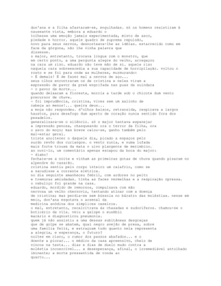 don'ana e a filha afastaram-se, engulhadas. só os homens resistiram à
nauseante vista, embora a eduardo o
tolhesse uma emoção jamais experimentada, misto de asco,
piedade e horror. aquele quadro de suprema repulsão,
novo para seus nervos, desnorteava-lhe as idéias. estarrecido como em
face da górgona, não lhe vinha palavra que
dissesse.
o major, entretanto, trocava língua com o monstro, que
em certo ponto, a uma pergunta alegre do velho, arregaçou
na cara um riso. eduardo não teve mão de si. aquele riso
naquela cara sobreexcedia a sua capacidade de horripilação. voltou o
rosto e se foi para onde as mulheres, murmurando:
- É demais! É de fazer mal a nervos de aço...
seus olhos encontraram os de cristina e neles viram a
expressão de pavor da preá engrifada nas puas da suindara
- o pavor da morte...
quando deixaram a floresta, morria a tarde sob o chicote dum vento
precursor de chuva.
- foi imprudência, cristina, vires sem um xalinho de
cabeça ao menos!... queira deus...
a moça não respondeu. d'olhos baixos, retransida, respirava a largos
haustos, para desafogo dum aperto de coração nunca sentido fora dos
pesadelos.
generalizara-se o silêncio. só o major tentava espanejar
a impressão penosa, chasqueando ora o terror da filha, ora
o asco do moço; mas breve calou-se, ganho também pelo
mal-estar geral.
triste anoitecer o daquele dia, picado a espaços pelo
surdo revôo dos curiangos. o vento zunia, e numa lufada
mais forte trouxe da mata o uivo plangente de merimbico.
ao ouvi-lo, um comentário apenas escapou da boca do major:
- diabo!
fechara-se a noite e vinham as primeiras gotas de chuva quando pisaram no
alpendre do casarão.
cristina sentiu pelo corpo inteiro um calafrio, como se
a sacudisse a corrente elétrica.
no dia seguinte amanheceu febril, com ardores no peito
e tremuras amiudadas. tinha as faces vermelhas e a respiração opressa.
o rebuliço foi grande na casa.
eduardo, mordido de remorsos, compulsava com mão
nervosa um velho chernoviz, tentando atinar com a doença
de cristina; mas perdia-se sem bússola no báratro das moléstias. nesse em
meio, don'ana esgotava o arsenal da
medicina anódina dos símplices caseiros.
o mal, entretanto, recalcitrava às chasadas e sudoríferos. chamou-se o
boticário da vila. veio a galope o eusébio
macário e diagnosticou pneumonia.
quem já não assistiu a uma dessas subitâneas desgraças
que de golpe se abatem, qual negro avejão de presa, sobre
uma família feliz, e estraçoam tudo quanto nela representa
a alegria, e esperança, o futuro?
noites em claro, o rumor dos passos abafados... e o
doente a piorar... o médico da casa apreensivo, cheio de
vincos na testa... dias e dias de duelo mudo contra a
moléstia incoercível... a desesperança, afinal, o irremediável antolhado
iminente; a morte pressentida de ronda ao
quarto...
 