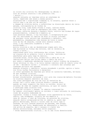 ao oitavo dia cristina foi desenganada; no décimo o
sino do arraial anunciou o seu prematuro fim.
- morta!...
eduardo escondia as lágrimas entre as almofadas do
leito, repetindo cem vezes a mesma palavra.
alcançava-lhe o significado tremendo e, no entanto, quantas vezes a
ouvira como a um som oco de sentido!
a imagem de cristina morta, a esfervilhar na dissolução dentro da terra
gelada, contrapunha-se às visões da
cristina viva, toda mimos d'alma e corpo, radiosa manhã
humana de cuja luz toda se impregnara sua alma. cerrando
os olhos, revia-se durante o passeio fatal, envolta nas brumas de vagos
pressentimentos. vinham-lhe à memória as
suas palavras dúbias, a sua vacilação. e arrepelava-se por
não ter adivinhado na repulsa da moça os avisos informes
de qualquer coisa secreta que tenazmente a defendia. tais
pensamentos, enxameantes como moscas em torno à carne
viva da dor de eduardo, coavam nele venenos cruéis.
fora, o sol redoirava cruamente a vida.
brutalidade!...
morria cristina e não se desdobravam crepes pelo céu,
nem murchavam as folhas das árvores, nem se recobria de
cinzas a terra...
espezinhado pela fria indiferença das coisas, fechou-se
na clausura de si próprio, torvo e dolorido, sentindo-se
amarfanhar pela pata cega do destino.
correram horas. noite alta, acudiu-lhe a idéia de ir ao
cemiterinho beijar num último adeus o túmulo da noiva.
por sobre a vegetação adormecida coava-se o palor cinéreo da minguante.
raras estrelas no céu, e na terra nenhum rumorejo além do remoto uivar de
um cão - merimbico talvez - a escandir o concerto das untanhas que
coaxavam glu-glus nas aguadas.
eduardo alcançou o cemitério. estava encadeado o portão. apoiou a testa
nos frios varões ferrujentos e mergulhou
os olhos queimados de lágrimas por entre os carneiros humildes, em busca
do que recebera cristina.
no ar, um silêncio de eternidade.
brisas intermitentes carreavam o olor acre dos cravos-de-defunto floridos
na tristeza daquele cemitério da roça.
seu olhar pervagava de cruz em cruz na tentativa de
atinar com o sítio onde cristina dormia o grande sono,
quando um rumor suspeito lhe feriu os ouvidos. direis um
arranhar de chão em raspões cautelosos, ao qual se casava
o resfolego duma criatura viva.
pulsou-lhe violento o sangue. os cabelos cresceram-lhe
na cabeça. alucinação? apurou os ouvidos: o rumor estranho lá continuava,
vindo de um ponto sombreado de
ciprestes. firmou a vista: qualquer coisa agachava-se na terra.
súbito, num relâmpago, fulgurou em sua memória a
cena do jantar, o caso de luizinha, as palavras de cristina.
eduardo sentiu arrepiarem-se-lhe os cabelos e, ganho dum
pânico desvairado, deitou a correr como um louco rumo à
fazenda, em cujo casarão penetrou de pancada, sem fôlego,
lavado em suor frio, despertando de sobressalto a família.
com gritos de espanto, que o cansaço e o bater dos
dentes entrecortavam, exclamou entre arquejos:
- estão desenterrando cristina... eu vi uma coisa desenterrando
 