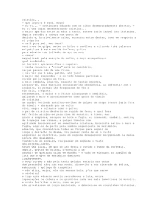 cristina...
- que loucura é essa, moço?
- eu vi... - continuava eduardo com os olhos desmesuradamente abertos. -
eu vi uma coisa desenterrando cristina...
o major apertou entre as mãos a testa. esteve assim imóvel uns instantes.
depois sacudiu a cabeça num gesto de
decisão e, horrivelmente calmo, murmurou entre dentes, como em resposta a
si próprio:
- será possível, meu deus?
vestiu-se de golpe, meteu no bolso o revólver e atirando três palavras
enigmáticas à estarrecida don'ana, gritou
para eduardo com inflexão de aço na voz:
- vamos!
magnetizado pela energia do velho, o moço acompanhou-o
qual sonâmbulo.
no terreiro apareceu-lhes o capataz.
- venha conosco. a "coisa" está no cemitério.
vargas passou mão de uma foice.
- vai ver que é ele, patrão, até juro!
o major não respondeu - e os três homens partiram a
correr pelos campos em fora.
a meio caminho, eduardo, exausto de tantas emoções,
atrasou-se. seus músculos recusaram-lhe obediência. ao defrontar com o
atoleiro, as pernas lhe fraquearam de vez e
ele caiu, ofegante.
entrementes, o major e o feitor alcançavam o cemitério,
galgavam o muro e aproximavam-se como gatos do túmulo
de cristina.
um quadro hediondo antolhou-se-lhes de golpe: um corpo branco jazia fora
do túmulo - abraçado por um vulto
vivo, negro e coleante como o polvo.
o pai de cristina desferiu um rugido de fera, e qual fera
mal ferida arrojou-se para cima do monstro. a hiena, mau
grado a surpresa, escapou ao bote e fugiu. e, coxeando, cambaio, seminu,
de tropeços nas cruzes, a galgar túmulos com
agilidade inconcebível em semelhante criatura, bocatorta saltou o muro e
fugiu, seguido de perto pela sombra esganiçante de merimbico.
eduardo, que concentrara todas as forças para seguir de
longe o desfecho do drama, viu passar rente de si o vulto
asqueroso do necrófilo, para em seguida desaparecer mergulhando na massa
escura dos guaiambés.
voando-lhe no encalço, viu passar em seguida o vulto
dos perseguidores.
houve uma pausa, em que só lhe feriu o ouvido o rumor da correria.
depois, gritos de cólera, d'envolta a um
grunhir de queixada caído em mundéu - e tudo se misturou ao barulho da
luta que o uivo de merimbico dominava
lugubremente.
o moço correu a mão pela testa gelada: estaria nas unhas
dum pesadelo? não; não era sonho. disse-lho a voz alterada do feitor,
esboçando o epílogo da tragédia:
- não atire, major, ele não merece bala. p'ra que serve
o atoleiro?
e logo após eduardo sentiu recrudescer a luta, entre
imprecações de cólera e os grunhidos cada vez mais lamentosos do monstro.
e ouviu farfalhar o mato, como se por
ele arrastassem um corpo manietado, a debater-se em convulsões violentas.
 