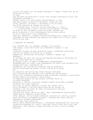 e ouviu um rugido cavo de supremo desespero. e após, o baque fofo de um
fardo que se atufa
na lama.
uma vertigem escureceu-lhe a vista; seus ouvidos cessaram de ouvir; seu
pensamento adormeceu...
quando voltou a si, dois homens borrifavam-lhe o rosto
com água gelada. encarou-os, marasmado. ergueu-se, mal
firme, apoiado a um deles. e reconheceu a voz do major,
que entre arquejos de cansaço lhe dizia:
- seja homem, moço. cristina já está enterrada, e o negro...
- ... está beijando o barro, concluiu sinistramente o vargas.
ao raiar do dia, merimbico ainda lá estava, sentado nas
patas traseiras, a uivar saudosamente com os olhos postos
no sítio onde sumira o seu companheiro.
nada mais lembrava a tragédia noturna nem denunciava o túmulo de lodo
açaimador da boca hedionda que babujara nos lábios de cristina o beijo
único de sua vida.

o comprador de fazendas

pior fazenda que a do espigão, nenhuma. já arruinara
três donos, o que fazia dizer aos praguentos: espiga é o que
aquilo é!
o detentor último, um davi moreira de souza, arrematara-a em praça,
convicto de negócio da china; já lá andava,
também ele, escalavrado de dívidas, coçando a cabeça, num
desânimo...
os cafezais em vara, ano sim ano não batidos de pedra ou esturrados de
geada, nunca deram de si colheita
de entupir tulha. os pastos ensapezados, enguanxumados,
ensamambaiados nos topes, eram acampamentos de cupins com entremeios de
macegas mortiças, formigantes de
carrapatos. boi entrado ali punha-se logo de costelas à
mostra, encaroçado de bernes, triste e dolorido de meter
dó.
as capoeiras substitutas das matas nativas revelavam
pela indiscrição das tabocas a mais safada das terras secas.
em tal solo a mandioca bracejava a medo varetinhas nodosas; a cana-caiana
assumia aspecto de caninha, e esta virava
um taquariço magrela dos que passam incólumes entre os
cilindros moedores.
pioravam os cavalos. os porcos escapos à peste encruavam na magrém
faraônica das vacas egípcias.
por todos os cantos imperava o ferrão das saúvas, dia e
noite entregues à tosa dos capins para que em outubro se
toldasse o céu de nuvens de içás, em saracoteios amorosos
com enamorados savitus.
caminhos por fazer, cercas no chão, casas d'agregadores engoteiradas,
combalidas de cumeeira, prenunciando
feias taperas. até na moradia senhorial insinuava-se a broca, aluindo
panos de reboco, carcomendo assoalhos. vidraças sem vidro, mobília
capengante, paredes lagarteadas...
intacto que é que havia lá?
dentro dessa esborcinada moldura, o fazendeiro avelhuscado por força das
sucessivas decepções e, a mais, roído pelo cancro feroz dos juros, sem
esperança e sem conserto, coçava cem vezes ao dia a coroa da cabeça
grisalha.
 