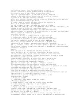 sua mulher, a pobre dona isaura, perdido o viço do
outono, agrumava no rosto quanta sarda e pé-de-galinha
inventam os anos de mãos dadas à trabalhosa vida.
zico, o filho mais velho, saíra-lhes um pulha, amigo de
erguer-se às dez, ensebar a pastinha até às onze e consumir
o resto do dia em namoricos mal-azarados.
afora este malandro tinham a zilda, então nos dezessete, menina galante,
porém sentimental mais do que manda
a razão e pede o sossego da casa. era um ler escrich, a
moça, e um cismar amores de espanha!...
em tal situação só havia uma aberta: vender a fazenda
maldita para respirar a salvo de credores. coisa difícil, entretanto, em
quadra de café a cinco mil réis, botar unhas
num tolo das dimensões requeridas. iludidos por anúncios
manhosos alguns pretendentes já haviam abicado ao espigão; mas franziam o
nariz, indo-se a arrenegar da pernada
sem abrir oferta.
- de graça é caro! - cochichavam de si para consigo.
o redemoinho capilar do moreira, a cabo de coçadelas,
sugeriu-lhe um engenhoso plano mistificatório: entreverar
de caetés, cambarás, unhas-de-vaca e outros padrões de
terra boa, transplantados das vizinhanças, a fímbria das
capoeiras e uma ou outra entrada acessível aos visitantes.
fê-lo, o maluco, e mais: meteu em certa grota um paud'alho trazido da
terra roxa, e adubou os cafeeiros margeantes ao caminho suficiente para
encobrir a mazela do
resto.
onde um raio de sol denunciava com mais viveza um
vício da terra, ali o alucinado velho botava a peneirinha...
um dia recebeu carta de um agente de negócios anunciando novo
pretendente. "você tempere o homem, aconselhava o pirata, e saiba
manobrar os padrões que este cai.
chama-se pedro trancoso, é muito rico, muito moço, muito
prosa, e quer fazenda de recreio. depende tudo de você
espigá-lo com arte de barganhista ladino."
preparou-se moreira para a empresa. advertiu primeiro
aos agregados para que estivessem a postos, afiadíssimos
de língua. industriados pelo patrão, estes homens respondiam com manha
consumada às perguntas dos visitantes,
de jeito a transmutar em maravilhas as ruindades locais.
como lhes é suspeita a informação dos proprietários,
costumam os pretendentes interrogar à socapa os encontradiços. ali, se
isso acontecia - e acontecia sempre, porque
era moreira em pessoa o maquinista do acaso - havia
diálogos desta ordem:
- "geia por aqui?"
- "coisinha, e isso mesmo só em ano brabo."
-"o feijão dá bem?"
-"nossa senhora! inda este ano plantei cinco quartas
e malhei cinqüenta alqueires. e que feijão!"
- "berneia o gado?"
- "qual o quê! lá um ou outro carocinho de vez em
quando. para criar, não existe terra melhor. nem erva nem
feijão-bravo. (1) o patrão é porque não tem força. tivesse ele
os meios e isto virava um fazendão."
avisados os espoletas, debateram-se à noite os preparativos da
hospedagem, alegres todos com o reviçar das esperanças emurchecidas.
 