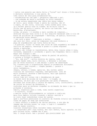- estou com palpite que desta feita a "coisa" vai! disse o filho maroto.
e declarou necessitar, à sua parte, de
três contos de réis para estabelecer-se.
- estabelecer-se com quê? - perguntou admirado o pai.
- com armazém de secos e molhados na volta redonda...
- já me estava espantando uma idéia boa nessa cabeça
de vento. para vender fiado à gente da tudinha, não é?
o rapaz, se não corou, calou-se; tinha razões para isso.
já a mulher queria casa na cidade. de há muito trazia
d'olho uma de porta e janela, em certa rua humilde, casa
baratinha, d'arranjados.
zilda, um piano - e caixões e mais caixões de romances...
dormiram felizes essa noite e no dia seguinte mandaram cedo à vila em
busca de gulodices de hospedagem - manteiga, um queijo, biscoitos.
na manteiga houve debate.
- não vale a pena! - reguingou a mulher. - sempre
são seis mil réis. antes se comprasse com esse dinheiro a
peça de algodãozinho que tanta falta me faz.
- É preciso, filha! as vezes uma coisa de nada engambela um homem e
facilita um negócio. manteiga é graxa e a graxa engraxa!
venceu a manteiga.
enquanto não vinham os ingredientes, meteu dona isaura unhas à casa,
varrendo, espanando e arrumando o quarto dos hóspedes; matou o menos
magro dos frangos e uma
leitoa manquitola; temperou a massa do pastel de palmito,
e estava a folheá-la quando:
- "ei, vem ele!" - gritou moreira da janela, onde se
postara desde cedo, muito nervoso, a devassar a estrada
por um velho binóculo; e sem deixar o posto de observação
foi transmitindo à ocupadíssima esposa os pormenores divisados.
- É moço... bem trajado... chapéu panamá... parece o
chico canhambora...
chegou, afinal, o homem. apeou-se. deu cartão: pedro
trancoso de carvalhais fagundes. bem-apessoado. ares de
muito dinheiro. mocetão e bem-falante, mais que quantos
até ali aparecidos.
contou logo mil coisas com o desembaraço de quem
no mundo está de pijama em sua casa - a viagem, os
acidentes, um mico que vira pendurado num galho d'embaúva.
entrados que foram para a saleta de espera, zico, incontinenti, grudou-se
de ouvido ao buraco da fechadura, a
cochichar para as mulheres ocupadas na arrumação da mesa o que ia
pilhando à conversa.
súbito, esganiçou para a irmã, numa careta sugestiva:
- É solteiro, zilda!
a menina largou disfarçadamente os talheres e sumiu-se.
meia hora depois voltava trazendo o melhor vestido e
no rosto duas redondinhas rosas de carmim.
quem a ess'hora penetrasse no oratório da fazenda notaria nas vermelhas
rosas de papel de seda que enfeitavam
o santo antônio a ausência de várias pétalas, e aos pés da
imagem uma velinha acesa. na roça, o ruge e o casamento
saem do mesmo oratório.
trancoso dissertava sobre variados temas agrícolas.
- o canastrão? pff! raça tardia, meu caro senhor, muito agreste. eu sou
pelo poland chine. também não é mau,
não, o large black. mas o poland! que precocidade! que
 