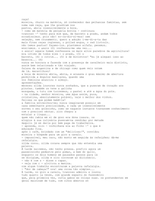 raça!
moreira, chucro na matéria, só conhecedor das pelhancas famintas, sem
nome nem raça, que lhe grunhiam nos
pastos, abria insensivelmente a boca.
- como em matéria de pecuária bovina - continuou
trancoso -' tenho para mim que, de barreto a prado, andam todos
erradíssimos. pois não! er-ra-dís-si-mos! nem
seleção, nem cruzamento. quero a adoção i-me-di-a-ta das
mais finas raças inglesas, o polled angus, o red lirtcoln.
não temos pastos? façamo-los. plantemos alfafa. penemos.
ensilemos. o assis (2) confessou-me uma vez...
o assis! aquele homem confessava os mais altos paredros da agricultura!
era íntimo de todos eles - o prado, (3) o
barreto, (4) o cotrim... (5) e de ministros! "eu já aleguei isso ao
bezerra... (6)
nunca se honrara a fazenda com a presença de cavalheiro mais distinto,
assim bem relacionado e tão viajado.
falava da argentina e de chicago como quem veio ontem
de lá. maravilhoso!
a boca de moreira abria, abria, e acusava o grau máximo de abertura
permitida a ângulos maxilares, quando uma
voz feminina anunciou o almoço.
apresentações.
mereceu zilda louvores nunca sonhados, que a puseram de coração aos
pinotes. também os teve a galinha
ensopada, o tutu com torresmos, o pastel e até a água do pote.
- na cidade, senhor moreira, uma água assim, pura,
cristalina, absolutamente potável, vale o melhor dos vinhos.
felizes os que podem bebê-la!
a família entreolhou-se; nunca imaginaram possuir em
casa semelhante preciosidade, e cada um insensivelmente
sorveu o seu golezinho, como se naquele instante travassem conhecimento
com o precioso néctar. zico chegou a
estalar a língua...
quem não cabia em si de gozo era dona isaura. os
elogios à sua culinária puseram-na rendida; por metade
daquilo já se daria por bem paga da trabalheira.
- aprenda, zico - cochichava ela ao filho -' o que é
educação fina.
após o café, brindado com um "delicioso!", convidou
moreira o hóspede para um giro a cavalo.
- impossível, meu caro, não monto em seguida às refeições; dá-me
cefalalgia.
zilda corou. zilda corava sempre que não entendia uma
palavra.
À tarde sairemos, não tenho pressa. prefiro agora um
passeiozinho pedestre pelo pomar, a bem do quilo.
enquanto os dois homens em pausados passos para lá
se dirigiam, zilda e zico correram ao dicionário.
- não é com s - disse o rapaz.
- veja com c - alvitrou a menina.
com algum trabalho encontraram a palavra cefalalgia.
- "dor de cabeça!" ora! uma coisa tão simples...
À tarde, no giro a cavalo, trancoso admirou e louvou
tudo quanto ia vendo, com grande espanto do fazendeiro
que, pela primeira vez, ouvia gabos às coisas suas. os pretendentes em
geral malsinam de tudo, com olhos abertos só
 