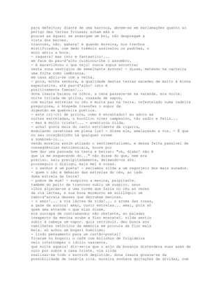 para defeitos; diante de uma barroca, abrem-se em exclamações quanto ao
perigo das terras frouxas; acham más e
poucas as águas; se enxergam um boi, não despregam a
vista dos bernes.
trancoso, não. gabava! e quando moreira, nos trechos
mistificados, com dedo trêmulo assinalou os padrões, o
moço abriu a boca.
- caquera? mas isto é fantástico!...
em face do pau-d'alho culminou-lhe o assombro.
- é maravilhoso o que vejo! nunca supus encontrar
nesta zona vestígios de semelhante árvore! - disse, metendo na carteira
uma folha como lembrança.
em casa abriu-se com a velha.
- pois, minha senhora, a qualidade destas terras excedeu de muito à minha
expectativa. até pau-d'alho! isto é
positivamente famoso!...
dona isaura baixou os olhos. a cena passava-se na varanda. era noite.
noite trilada de grilos, coaxada de sapos,
com muitas estrelas no céu e muita paz na terra. refestelado numa cadeira
preguiçosa, o hóspede transfez o sopor da
digestão em quebreira poética.
- este cri-cri de grilos, como é encantador! eu adoro as
noites estreladas, o bucólico viver campesino, tão sadio e feliz...
- mas é muito triste!... - aventurou zilda.
- acha? gosta mais do canto estridente da cigarra,
modulando cavatinas em plena luz? - disse ele, amelaçando a voz. - É que
no seu coraçãozinho há qualquer nuvem
a sombreá-lo...
vendo moreira assim atiçado o sentimentalismo, e dessa feita passível de
conseqüências matrimoniais, houve por
bem dar uma pancada na testa e berrar: "oh, diabo! não é
que ia me esquecendo do..." não disse do que, nem era
preciso. saiu precipitadamente, deixando-os sós.
prosseguiu o diálogo, mais mel e rosas.
- o senhor é um poeta! - exclamou zilda a um regorjeio dos mais sucados.
- quem o não é debaixo das estrelas do céu, ao lado
duma estrela da terra?
- pobre de mim! - suspirou a menina, palpitante.
também do peito de trancoso subiu um suspiro. seus
olhos alçaram-se a uma nuvem que fazia no céu as vezes
da via láctea, e sua boca murmurou em solilóquio um
rabo-d'arraia desses que derrubam meninas.
- o amor!... a via láctea da vida!... o aroma das rosas,
a gaze da aurora! amar, ouvir estrelas... amai, pois só
quem ama entende o que elas dizem.
era zurrapa de contrabando; não obstante, ao paladar
inexperto da menina soube a fino moscatel. zilda sentiu
subir à cabeça um vapor. quis retribuir. deu busca aos
ramilhetes retóricos da memória em procura da flor mais
bela. só achou um bogari humílimo:
- lindo pensamento para um cartão-postal!
ficaram no bogari; o café com bolinhos de frigideira
veio interromper o idílio nascente.
que noite aquela! dir-se-ia que o anjo da bonança distendera suas asas de
ouro por sobre a casa triste. via zilda
realizar-se todo o escrich deglutido. dona isaura gozava-se da
possibilidade de casá-la rica. moreira sonhava quitações de dívidas, com
 