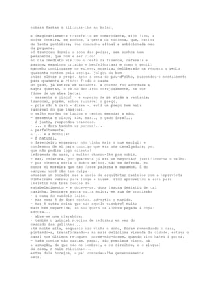 sobras fartas a tilintar-lhe no bolso.

e imaginariamente transfeito em comerciante, zico fiou, a
noite inteira, em sonhos, à gente da tudinha, que, cativa
de tanta gentileza, lhe concedia afinal a ambicionada mão
da pequena.
só trancoso dormiu o sono das pedras, sem sonhos nem
pesadelos. que bom é ser rico!
no dia imediato visitou o resto da fazenda, cafezais e
pastos, examinou criação e benfeitorias; e como o gentil
mancebo continuasse no enlevo, moreira, deliberado na véspera a pedir
quarenta contos pela espiga, julgou de bom
aviso elevar o preço. após a cena do pau-d'alho, suspendeu-o mentalmente
para quarenta e cinco; findo o exame
do gado, já estava em sessenta. e quando foi abordada a
magna questão, o velho declarou corajosamente, na voz
firme de um alea jacta:
- sessenta e cinco! - e esperou de pé atrás a ventania.
trancoso, porém, achou razoável o preço.
- pois não é caro - disse -, está um preço bem mais
razoável do que imaginei.
o velho mordeu os lábios e tentou emendar a mão.
- sessenta e cinco, sim, mas.., o gado fora!...
- é justo, respondeu trancoso.
- ... e fora também os porcos!...
- perfeitamente.
- ... e a mobília!
- É natural.
o fazendeiro engasgou; não tinha mais o que excluir e
confessou de si para consigo que era uma cavalgadura. por
que não pedira logo oitenta?
informada do caso, a mulher chamou-lhe pax vobis.
- mas, criatura, por quarenta já era um negocião! justificou-se o velho.
- por oitenta seria o dobro melhor. não se defenda. eu
nunca vi moreira que não fosse palerma e sarambé. É do
sangue. você não tem culpa.
amuaram um bocado; mas a ânsia de arquitetar castelos com a imprevista
dinheirama varreu para longe a nuvem. zico aproveitou a aura para
insistir nos três contos do
estabelecimento - e obteve-os. dona isaura desistiu de tal
casinha. lembrava agora outra maior, em rua de procissão
- a casa do eusébio leite.
- mas essa é de doze contos, advertiu o marido.
- mas é outra coisa que não aquele casebre! muito
mais bem repartida. só não gosto da alcova pegada à copa;
escura...
- abre-se uma clarabóia.
- também o quintal precisa de reforma; em vez do
cercado das galinhas...
até noite alta, enquanto não vinha o sono, foram remendando á casa,
pintando-a, transformando-a na mais deliciosa vivenda da cidade. estava o
casal nos últimos retoques, dorme-não-dorme, quando zico bateu à porta.
- três contos não bastam, papai, são precisos cinco. há
a armação, de que não me lembrei, e os direitos, e o aluguel
da casa, e mais coisinhas...
entre dois bocejos, o pai concedeu-lhe generosamente
seis.
 