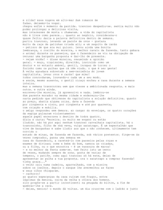 e zilda? essa vogava em alto-mar dum romance de
fadas. deixemo-la vogar.
chegou enfim o momento da partida. trancoso despediu-se. sentia muito não
poder prolongar a deliciosa visita,
mas interesses de monta o chamavam. a vida do capitalista
não é livre como parece... quanto ao negócio, considerava-o
quase feito; daria a palavra definitiva dentro de semana.
partiu trancoso, levando um pacote de ovos - gostara
muito da raça de galinhas criada ali; e um saquito de carás
- petisco de que era mui guloso. levou ainda uma bonita
lembrança, o rosilho do moreira, o melhor cavalo da fazenda. tanto gabara
o animal durante os passeios, que o fazendeiro se viu na obrigação de
recusar uma barganha proposta e dar-lho de presente.
- vejam vocês! - disse moreira, resumindo a opinião
geral. - moço, riquíssimo, direitão, instruído como um
doutor e no entanto amável, gentil, incapaz de torcer o
focinho como os pulhas que cá têm vindo. o que é ser gente!
À velha agradara sobretudo a sem-cerimônia do jovem
capitalista. levar ovos e carás! que mimo!
todos concordaram, louvando-o cada um a seu modo.
e assim, mesmo ausente, o gentil ricaço encheu a casa durante a semana
inteira.
mas a semana transcorreu sem que viesse a ambicionada resposta. e mais
outra. e outra ainda.
escreveu-lhe moreira, já apreensivo e nada. lembrou-se
dum parente morador na mesma cidade e endereçou-lhe
carta pedindo que obtivesse do capitalista a solução definitiva. quanto
ao preço, abatia alguma coisa. dava a fazenda
por cinqüenta e cinco, por cinqüenta e até por quarenta,
com criação e mobília.
o amigo respondeu sem demora. ao rasgar do envelope, os quatro corações
da espiga pulsaram violentamente:
aquele papel encerrava o destino de todos quatro.
dizia a carta: "moreira. ou muito me engano ou estás
iludido. não há por aqui nenhum trancoso carvalhais capitalista. há o
trancosinho, filho de nhá veva, vulgo sacatrapo. É um espertalhão que
vive de barganhas e sabe iludir aos que o não conhecem. ultimamente tem
corrido o
estado de minas, de fazenda em fazenda, sob vários pretextos. finge-se às
vezes comprador, passa uma semana em
casa do fazendeiro, a caceteá-lo com passeios pelas roças e
exames de divisas; come e bebe do bom, namora as criadas,
ou a filha, ou o que encontra - é um vassoura de marca!
- e no melhor da festa some-se. tem feito isto um cento
de vezes, mudando sempre de zona. gosta de variar de
tempero, o patife. como aqui trancoso só há este, deixo de
apresentar ao pulha a tua proposta. ora o sacatrapo a comprar fazenda!
tinha graça..."
o velho caiu numa cadeira, aparvalhado, com a missiva
sobre os joelhos. depois o sangue lhe avermelhou as faces
e seus olhos chisparam.
- cachorro!
as quatro esperanças da casa ruíram com fragor, entre
lágrimas da menina, raiva da velha e cólera dos homens.
zico propôs-se a partir incontinenti na peugada do biltre, a fim de
quebrar-lhe a cara.
- deixe, menino! o mundo dá voltas. um dia cruzo-me com o ladrão e justo
 