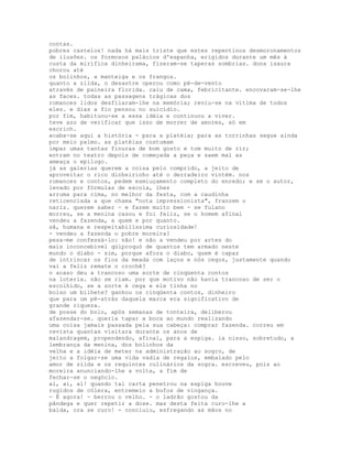 contas.
pobres castelos! nada há mais triste que estes repentinos desmoronamentos
de ilusões. os formosos palácios d'espanha, erigidos durante um mês à
custa da mirífica dinheirama, fizeram-se taperas sombrias. dona isaura
chorou até
os bolinhos, a manteiga e os frangos.
quanto a zilda, o desastre operou como pé-de-vento
através de paineira florida. caiu de cama, febricitante. encovaram-se-lhe
as faces. todas as passagens trágicas dos
romances lidos desfilaram-lhe na memória; reviu-se na vítima de todos
eles. e dias a fio pensou no suicídio.
por fim, habituou-se a essa idéia e continuou a viver.
teve azo de verificar que isso de morrer de amores, só em
escrich.
acaba-se aqui a história - para a platéia; para as torrinhas segue ainda
por meio palmo. as platéias costumam
impar umas tantas finuras de bom gosto e tom muito de rir;
entram no teatro depois de começada a peça e saem mal as
ameaça o epílogo.
já as galerias querem a coisa pelo comprido, a jeito de
aproveitar o rico dinheirinho até o derradeiro vintém. nos
romances e contos, pedem esmiuçamento completo do enredo; e se o autor,
levado por fórmulas de escola, lhes
arruma para cima, no melhor da festa, com a caudinha
reticenciada a que chama "nota impressionista", franzem o
nariz. querem saber - e fazem muito bem - se fulano
morreu, se a menina casou e foi feliz, se o homem afinal
vendeu a fazenda, a quem e por quanto.
sã, humana e respeitabilíssima curiosidade!
- vendeu a fazenda o pobre moreira?
pesa-me confessá-lo: não! e não a vendeu por artes do
mais inconcebível qüiproquó de quantos tem armado neste
mundo o diabo - sim, porque afora o diabo, quem é capaz
de intrincar os fios da meada com laços e nós cegos, justamente quando
vai a feliz remate o crochê?
o acaso deu a trancoso uma sorte de cinqüenta contos
na loteria. não se riam. por que motivo não havia trancoso de ser o
escolhido, se a sorte é cega e ele tinha no
bolso um bilhete? ganhou os cinqüenta contos, dinheiro
que para um pé-atrás daquela marca era significativo de
grande riqueza.
de posse do bolo, após semanas de tonteira, deliberou
afazendar-se. queria tapar a boca ao mundo realizando
uma coisa jamais passada pela sua cabeça: comprar fazenda. correu em
revista quantas visitara durante os anos de
malandragem, propendendo, afinal, para a espiga. ia nisso, sobretudo, a
lembrança da menina, dos bolinhos da
velha e a idéia de meter na administração ao sogro, de
jeito a folgar-se uma vida vadia de regalos, embalado pelo
amor de zilda e os requintes culinários da sogra. escreveu, pois ao
moreira anunciando-lhe a volta, a fim de
fechar-se o negócio.
ai, ai, ai! quando tal carta penetrou na espiga houve
rugidos de cólera, entremeio a bufos de vingança.
- É agora! - berrou o velho. - o ladrão gostou da
pândega e quer repetir a dose. mas desta feita curo-lhe a
balda, ora se curo! - concluiu, esfregando as mãos no
 