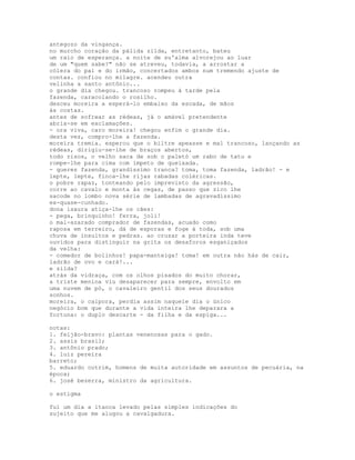 antegozo da vingança.
no murcho coração da pálida zilda, entretanto, bateu
um raio de esperança. a noite de su'alma alvorejou ao luar
de um "quem sabe?" não se atreveu, todavia, a arrostar a
cólera do pai e do irmão, concertados ambos num tremendo ajuste de
contas. confiou no milagre. acendeu outra
velinha a santo antônio...
o grande dia chegou. trancoso rompeu à tarde pela
fazenda, caracolando o rosilho.
desceu moreira a esperá-lo embaixo da escada, de mãos
às costas.
antes de sofrear as rédeas, já o amável pretendente
abria-se em exclamações.
- ora viva, caro moreira! chegou enfim o grande dia.
desta vez, compro-lhe a fazenda.
moreira tremia. esperou que o biltre apeasse e mal trancoso, lançando as
rédeas, dirigiu-se-lhe de braços abertos,
todo risos, o velho saca de sob o paletó um rabo de tatu e
rompe-lhe para cima com ímpeto de queixada.
- queres fazenda, grandíssimo tranca? toma, toma fazenda, ladrão! - e
lepte, lepte, finca-lhe rijas rabadas coléricas.
o pobre rapaz, tonteando pelo imprevisto da agressão,
corre ao cavalo e monta às cegas, de passo que zico lhe
sacode no lombo nova série de lambadas de agravadíssimo
ex-quase-cunhado.
dona isaura atiça-lhe os cães:
- pega, brinquinho! ferra, joli!
o mal-azarado comprador de fazendas, acuado como
raposa em terreiro, dá de esporas e foge à toda, sob uma
chuva de insultos e pedras. ao cruzar a porteira inda teve
ouvidos para distinguir na grita os desaforos esganiçados
da velha:
- comedor de bolinhos! papa-manteiga! toma! em outra não hás de cair,
ladrão de ovo e cará!...
e zilda?
atrás da vidraça, com os olhos pisados do muito chorar,
a triste menina viu desaparecer para sempre, envolto em
uma nuvem de pó, o cavaleiro gentil dos seus dourados
sonhos.
moreira, o caipora, perdia assim naquele dia o único
negócio bom que durante a vida inteira lhe deparara a
fortuna: o duplo descarte - da filha e da espiga...

notas:
1. feijão-bravo: plantas venenosas para o gado.
2. assis brasil;
3. antônio prado;
4. luiz pereira
barreto;
5. eduardo cotrim, homens de muita autoridade em assuntos de pecuária, na
época;
6. josé bezerra, ministro da agricultura.

o estigma

fui um dia a itaoca levado pelas simples indicações do
sujeito que me alugou a cavalgadura.
 