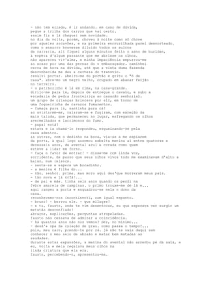 - não tem errada, é ir andando. em caso de dúvida,
pegue a trilha dos carros que vai certo.
assim fiz e lá cheguei sem novidade.
no dia da volta, porém, choveu à noite como só chove
por aqueles socavões, e na primeira encruzilhada parei desnorteado.
como o enxurro houvesse diluído todos os sulcos
da carraria, ali fiquei alguns minutos feito o asno de buridan,
à espera d'algum passante que me abrisse os olhos.
não apareceu viv'alma, e minha impaciência empurrou-me
ao acaso por uma das pernas do v embaraçador. caminhei
cerca de hora na dúvida, até que a vista duma fazenda
desconhecida me deu a certeza do transvio.
resolvi portar. abeiro-me do portão e grito o "ó de
casa". abre-mo um negro velho, ocupado em abanar feijão
no terreiro.
- o patrãozinho é lá em cima, na casa-grande.
dirijo-me para lá, depois de entregue o cavalo, e subo a
escadaria de pedra fronteiriça ao casarão senhorial.
um grupo de crianças brincava por ali, em torno de
uma fogueirinha de cavacos fumarentos.
- fumaça para lá, santinha para cá!
ao avistarem-me, calaram-se e fugiram, com exceção da
mais taluda, que permaneceu no lugar, esfregando os olhos
avermelhados e lacrimosos do fumo.
- papai está?
estava e ia chamá-lo respondeu, esgueirando-se pela
casa adentro.
as outras, com o dedinho na boca, via-as a me espiarem
da porta, à qual logo assomou esbelta menina aí entre quatorze e
dezesseis anos, de avental azul e corada como quem
esteve a lidar em forno.
- faça o favor de entrar! - disse-me com linda voz,
sorridente, de passo que seus olhos vivos todo me examinavam d'alto a
baixo, num relance.
- sente-se e espere um bocadinho.
- a menina é filha do...
- não, senhor. prima. mas moro aqui des'que morreram meus pais.
- tão nova e já órfã!...
- de pai e mãe. tinha seis anos quando os perdi na
febre amarela de campinas. o primo trouxe-me de lá e...
aqui rangeu a porta e enquadrou-se nela o dono da
casa.
reconhecemo-nos incontinenti, com igual espanto.
- bruno! - berrou ele. - que milagre!
- e tu, fausto, onde te vim desentocar, eu que esperava ver surgir um
matutão desconfiado!
abraços, explicações, perguntas atropeladas.
fausto não cessava de admirar a coincidência.
- há quantos anos não nos vemos? dez, no mínimo...
- desd'a opa da colação de grau. como passa o tempo!...
pois, meu caro, prendo-te por cá. já não te vais daqui sem
conhecer o meu seio de abraão e matar bem matadas as
saudades.
durante estas expansões, a menina do avental não arredou pé da sala, e
eu, volta e meia regalava meus olhos na
linda criatura que ela era.
fausto, percebendo-o, apresentou-ma.
 